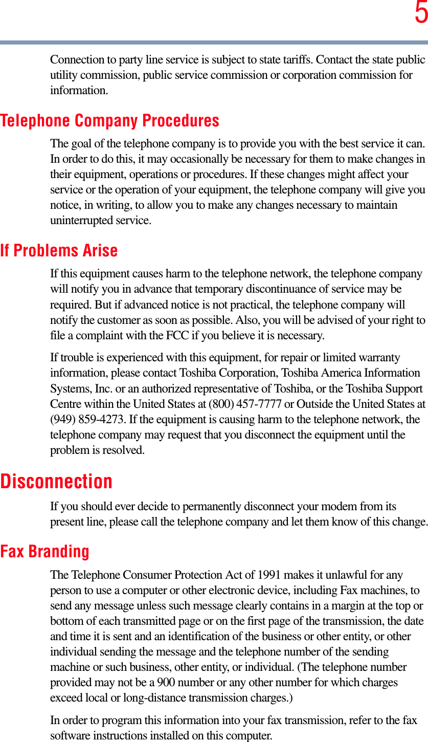 5Connection to party line service is subject to state tariffs. Contact the state public utility commission, public service commission or corporation commission for information.Telephone Company ProceduresThe goal of the telephone company is to provide you with the best service it can. In order to do this, it may occasionally be necessary for them to make changes in their equipment, operations or procedures. If these changes might affect your service or the operation of your equipment, the telephone company will give you notice, in writing, to allow you to make any changes necessary to maintain uninterrupted service.If Problems AriseIf this equipment causes harm to the telephone network, the telephone company will notify you in advance that temporary discontinuance of service may be required. But if advanced notice is not practical, the telephone company will notify the customer as soon as possible. Also, you will be advised of your right to file a complaint with the FCC if you believe it is necessary. If trouble is experienced with this equipment, for repair or limited warranty information, please contact Toshiba Corporation, Toshiba America Information Systems, Inc. or an authorized representative of Toshiba, or the Toshiba Support Centre within the United States at (800) 457-7777 or Outside the United States at (949) 859-4273. If the equipment is causing harm to the telephone network, the telephone company may request that you disconnect the equipment until the problem is resolved. DisconnectionIf you should ever decide to permanently disconnect your modem from its present line, please call the telephone company and let them know of this change.Fax BrandingThe Telephone Consumer Protection Act of 1991 makes it unlawful for any person to use a computer or other electronic device, including Fax machines, to send any message unless such message clearly contains in a margin at the top or bottom of each transmitted page or on the first page of the transmission, the date and time it is sent and an identification of the business or other entity, or other individual sending the message and the telephone number of the sending machine or such business, other entity, or individual. (The telephone number provided may not be a 900 number or any other number for which charges exceed local or long-distance transmission charges.)In order to program this information into your fax transmission, refer to the fax software instructions installed on this computer.