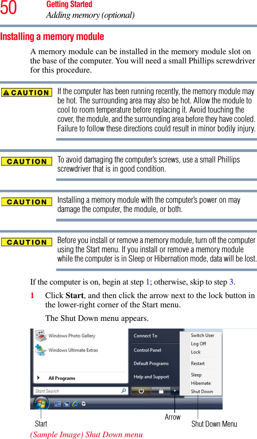 50 Getting StartedAdding memory (optional)Installing a memory moduleA memory module can be installed in the memory module slot on the base of the computer. You will need a small Phillips screwdriver for this procedure.If the computer has been running recently, the memory module may be hot. The surrounding area may also be hot. Allow the module to cool to room temperature before replacing it. Avoid touching the cover, the module, and the surrounding area before they have cooled. Failure to follow these directions could result in minor bodily injury.To avoid damaging the computer’s screws, use a small Phillips screwdriver that is in good condition. Installing a memory module with the computer’s power on may damage the computer, the module, or both.Before you install or remove a memory module, turn off the computer using the Start menu. If you install or remove a memory module while the computer is in Sleep or Hibernation mode, data will be lost.If the computer is on, begin at step 1; otherwise, skip to step 3.1Click Start, and then click the arrow next to the lock button in the lower-right corner of the Start menu.The Shut Down menu appears.(Sample Image) Shut Down menuArrowShut Down MenuStart