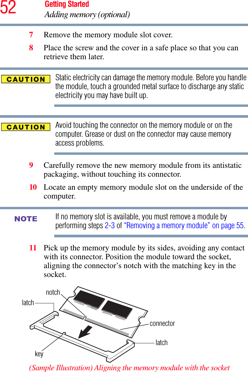 52 Getting StartedAdding memory (optional)7Remove the memory module slot cover.8Place the screw and the cover in a safe place so that you can retrieve them later.Static electricity can damage the memory module. Before you handle the module, touch a grounded metal surface to discharge any static electricity you may have built up.Avoid touching the connector on the memory module or on the computer. Grease or dust on the connector may cause memory access problems.9Carefully remove the new memory module from its antistatic packaging, without touching its connector.10 Locate an empty memory module slot on the underside of the computer. If no memory slot is available, you must remove a module by performing steps 2-3 of “Removing a memory module” on page 55.11 Pick up the memory module by its sides, avoiding any contact with its connector. Position the module toward the socket, aligning the connector’s notch with the matching key in the socket.(Sample Illustration) Aligning the memory module with the socketNOTElatchlatchkeynotchconnector