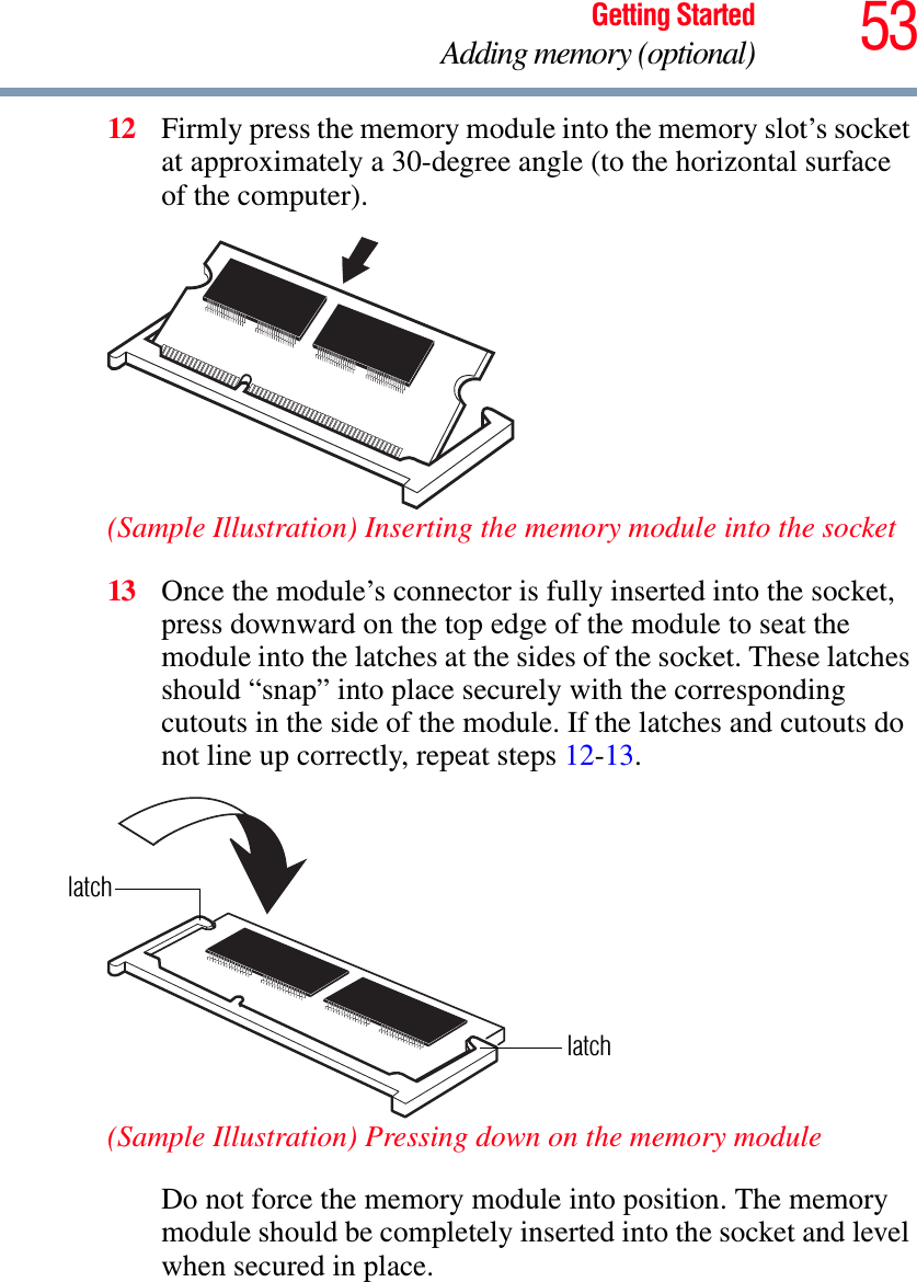 53Getting StartedAdding memory (optional)12 Firmly press the memory module into the memory slot’s socket at approximately a 30-degree angle (to the horizontal surface of the computer).(Sample Illustration) Inserting the memory module into the socket13 Once the module’s connector is fully inserted into the socket, press downward on the top edge of the module to seat the module into the latches at the sides of the socket. These latches should “snap” into place securely with the corresponding cutouts in the side of the module. If the latches and cutouts do not line up correctly, repeat steps 12-13.(Sample Illustration) Pressing down on the memory moduleDo not force the memory module into position. The memory module should be completely inserted into the socket and level when secured in place.latchlatch