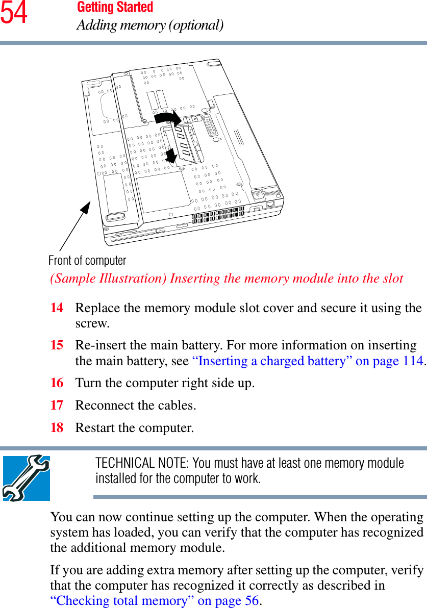 54 Getting StartedAdding memory (optional)(Sample Illustration) Inserting the memory module into the slot14 Replace the memory module slot cover and secure it using the screw.15 Re-insert the main battery. For more information on inserting the main battery, see “Inserting a charged battery” on page 114.16 Turn the computer right side up.17 Reconnect the cables.18 Restart the computer.TECHNICAL NOTE: You must have at least one memory module installed for the computer to work.You can now continue setting up the computer. When the operating system has loaded, you can verify that the computer has recognized the additional memory module.If you are adding extra memory after setting up the computer, verify that the computer has recognized it correctly as described in “Checking total memory” on page 56.Front of computer