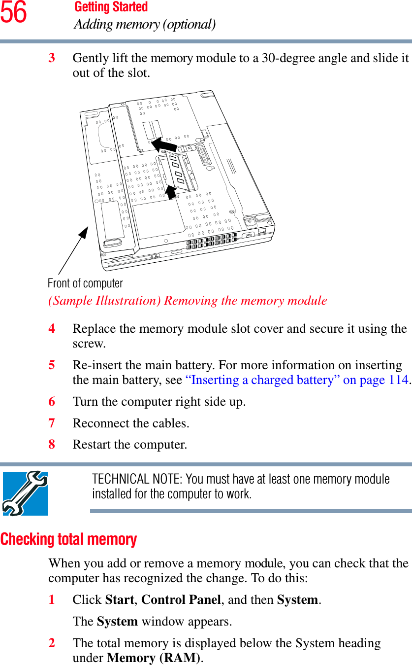 56 Getting StartedAdding memory (optional)3Gently lift the memory module to a 30-degree angle and slide it out of the slot.(Sample Illustration) Removing the memory module4Replace the memory module slot cover and secure it using the screw.5Re-insert the main battery. For more information on inserting the main battery, see “Inserting a charged battery” on page 114.6Turn the computer right side up.7Reconnect the cables.8Restart the computer.TECHNICAL NOTE: You must have at least one memory module installed for the computer to work.Checking total memoryWhen you add or remove a memory module, you can check that the computer has recognized the change. To do this:1Click Start,Control Panel, and then System.The System window appears.2The total memory is displayed below the System heading under Memory (RAM).Front of computer