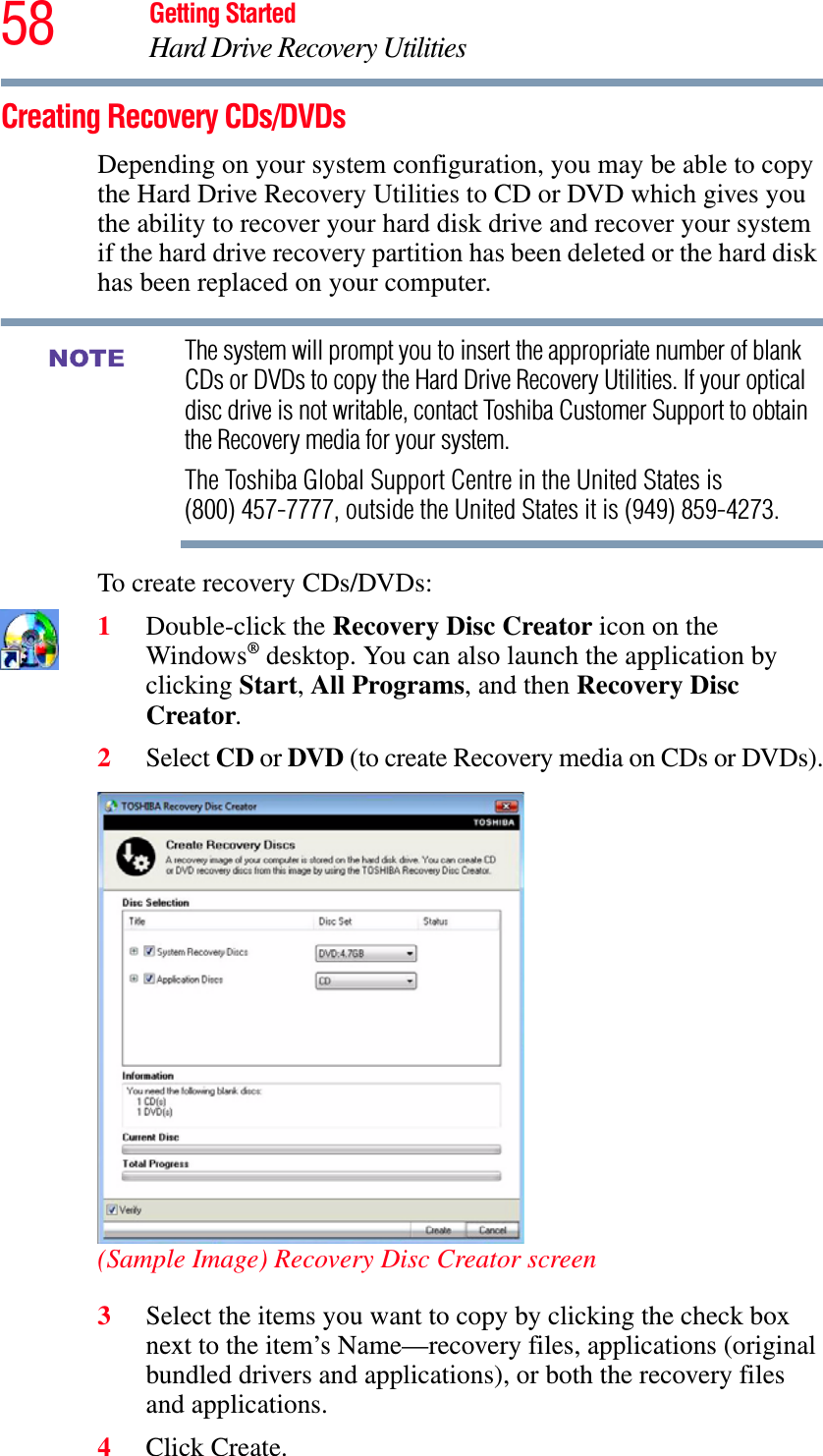 58 Getting StartedHard Drive Recovery UtilitiesCreating Recovery CDs/DVDsDepending on your system configuration, you may be able to copy the Hard Drive Recovery Utilities to CD or DVD which gives you the ability to recover your hard disk drive and recover your system if the hard drive recovery partition has been deleted or the hard disk has been replaced on your computer.The system will prompt you to insert the appropriate number of blank CDs or DVDs to copy the Hard Drive Recovery Utilities. If your optical disc drive is not writable, contact Toshiba Customer Support to obtain the Recovery media for your system.The Toshiba Global Support Centre in the United States is (800) 457-7777, outside the United States it is (949) 859-4273.To create recovery CDs/DVDs:1Double-click the Recovery Disc Creator icon on the Windows® desktop. You can also launch the application by clicking Start,All Programs, and then Recovery Disc Creator.2Select CD or DVD (to create Recovery media on CDs or DVDs).(Sample Image) Recovery Disc Creator screen3Select the items you want to copy by clicking the check box next to the item’s Name—recovery files, applications (original bundled drivers and applications), or both the recovery files and applications.4Click Create.NOTE