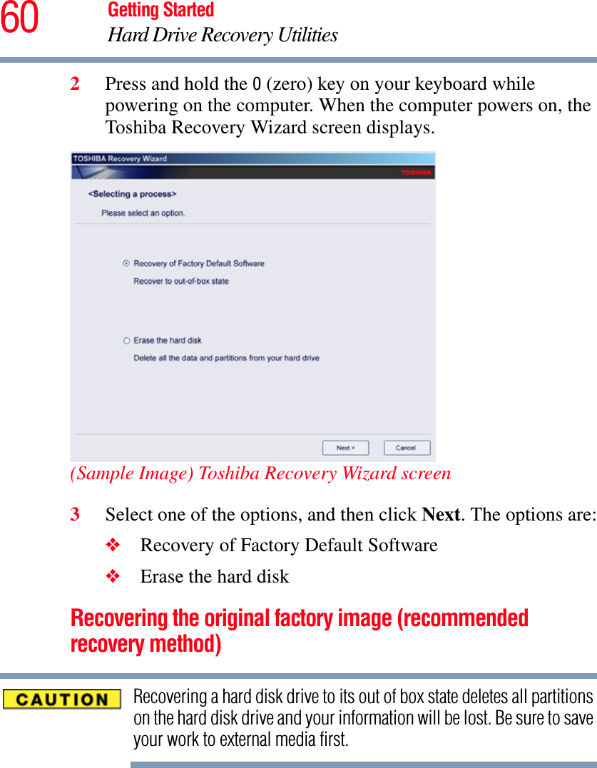 60 Getting StartedHard Drive Recovery Utilities2Press and hold the 0 (zero) key on your keyboard while powering on the computer. When the computer powers on, the Toshiba Recovery Wizard screen displays.(Sample Image) Toshiba Recovery Wizard screen3Select one of the options, and then click Next. The options are:❖Recovery of Factory Default Software❖Erase the hard diskRecovering the original factory image (recommended recovery method)Recovering a hard disk drive to its out of box state deletes all partitions on the hard disk drive and your information will be lost. Be sure to save your work to external media first.