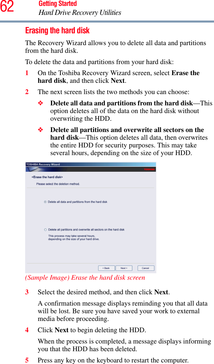 62 Getting StartedHard Drive Recovery UtilitiesErasing the hard diskThe Recovery Wizard allows you to delete all data and partitions from the hard disk.To delete the data and partitions from your hard disk:1On the Toshiba Recovery Wizard screen, select Erase the hard disk, and then click Next.2The next screen lists the two methods you can choose:❖Delete all data and partitions from the hard disk—This option deletes all of the data on the hard disk without overwriting the HDD.❖Delete all partitions and overwrite all sectors on the hard disk—This option deletes all data, then overwrites the entire HDD for security purposes. This may take several hours, depending on the size of your HDD.(Sample Image) Erase the hard disk screen3Select the desired method, and then click Next.A confirmation message displays reminding you that all data will be lost. Be sure you have saved your work to external media before proceeding.4Click Next to begin deleting the HDD.When the process is completed, a message displays informing you that the HDD has been deleted.5Press any key on the keyboard to restart the computer.