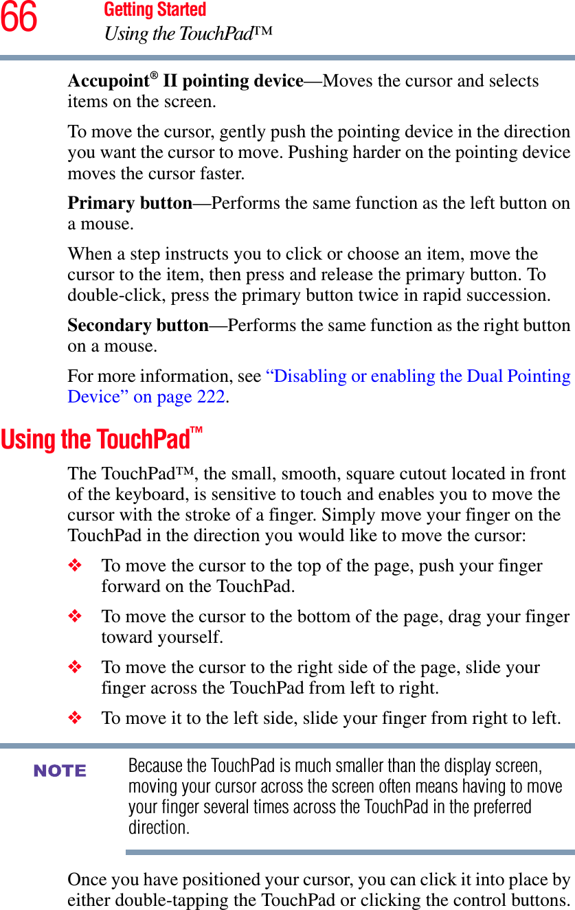 66 Getting StartedUsing the TouchPad™Accupoint® II pointing device—Moves the cursor and selects items on the screen.To move the cursor, gently push the pointing device in the direction you want the cursor to move. Pushing harder on the pointing device moves the cursor faster. Primary button—Performs the same function as the left button on a mouse. When a step instructs you to click or choose an item, move the cursor to the item, then press and release the primary button. To double-click, press the primary button twice in rapid succession.Secondary button—Performs the same function as the right button on a mouse.For more information, see “Disabling or enabling the Dual Pointing Device” on page 222.Using the TouchPad™The TouchPad™, the small, smooth, square cutout located in front of the keyboard, is sensitive to touch and enables you to move the cursor with the stroke of a finger. Simply move your finger on the TouchPad in the direction you would like to move the cursor: ❖To move the cursor to the top of the page, push your finger forward on the TouchPad.❖To move the cursor to the bottom of the page, drag your finger toward yourself.❖To move the cursor to the right side of the page, slide your finger across the TouchPad from left to right.❖To move it to the left side, slide your finger from right to left.Because the TouchPad is much smaller than the display screen, moving your cursor across the screen often means having to move your finger several times across the TouchPad in the preferred direction.Once you have positioned your cursor, you can click it into place by either double-tapping the TouchPad or clicking the control buttons.NOTE