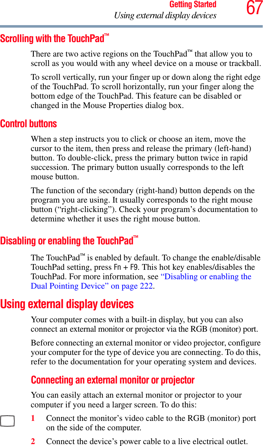 67Getting StartedUsing external display devicesScrolling with the TouchPad™There are two active regions on the TouchPad™ that allow you to scroll as you would with any wheel device on a mouse or trackball.To scroll vertically, run your finger up or down along the right edge of the TouchPad. To scroll horizontally, run your finger along the bottom edge of the TouchPad. This feature can be disabled or changed in the Mouse Properties dialog box.Control buttonsWhen a step instructs you to click or choose an item, move the cursor to the item, then press and release the primary (left-hand) button. To double-click, press the primary button twice in rapid succession. The primary button usually corresponds to the left mouse button.The function of the secondary (right-hand) button depends on the program you are using. It usually corresponds to the right mouse button (“right-clicking”). Check your program’s documentation to determine whether it uses the right mouse button.Disabling or enabling the TouchPad™The TouchPad™ is enabled by default. To change the enable/disable TouchPad setting, press Fn + F9. This hot key enables/disables the TouchPad. For more information, see “Disabling or enabling the Dual Pointing Device” on page 222.Using external display devicesYour computer comes with a built-in display, but you can also connect an external monitor or projector via the RGB (monitor) port.Before connecting an external monitor or video projector, configure your computer for the type of device you are connecting. To do this, refer to the documentation for your operating system and devices.Connecting an external monitor or projectorYou can easily attach an external monitor or projector to your computer if you need a larger screen. To do this:1Connect the monitor’s video cable to the RGB (monitor) port on the side of the computer.2Connect the device’s power cable to a live electrical outlet.