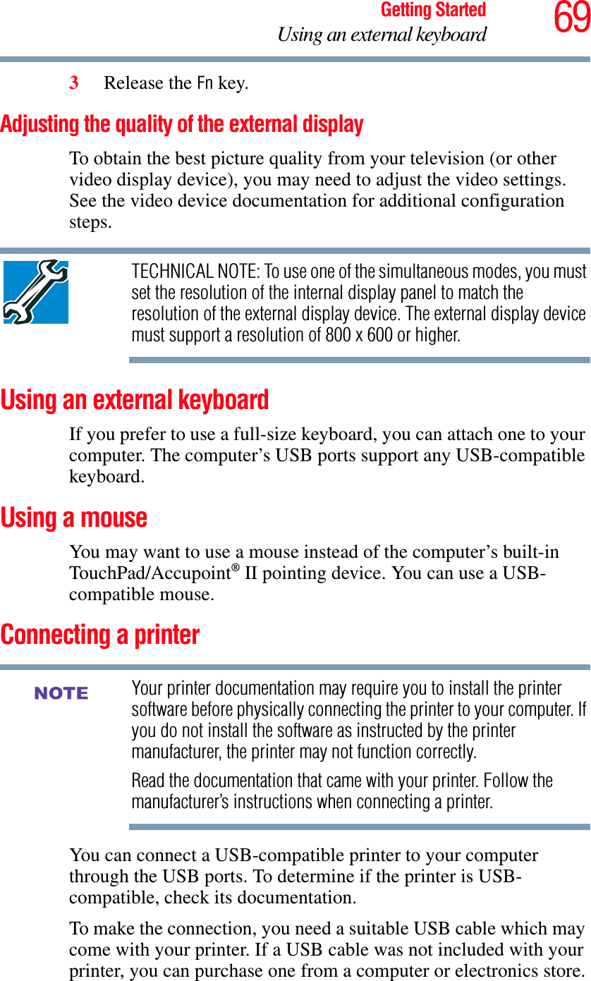 69Getting StartedUsing an external keyboard3Release the Fn key.Adjusting the quality of the external displayTo obtain the best picture quality from your television (or other video display device), you may need to adjust the video settings. See the video device documentation for additional configuration steps.TECHNICAL NOTE: To use one of the simultaneous modes, you must set the resolution of the internal display panel to match the resolution of the external display device. The external display device must support a resolution of 800 x 600 or higher.Using an external keyboardIf you prefer to use a full-size keyboard, you can attach one to your computer. The computer’s USB ports support any USB-compatible keyboard.Using a mouseYou may want to use a mouse instead of the computer’s built-in TouchPad/Accupoint® II pointing device. You can use a USB-compatible mouse.Connecting a printerYour printer documentation may require you to install the printer software before physically connecting the printer to your computer. If you do not install the software as instructed by the printer manufacturer, the printer may not function correctly.Read the documentation that came with your printer. Follow the manufacturer’s instructions when connecting a printer.You can connect a USB-compatible printer to your computer through the USB ports. To determine if the printer is USB-compatible, check its documentation.To make the connection, you need a suitable USB cable which may come with your printer. If a USB cable was not included with your printer, you can purchase one from a computer or electronics store.NOTE