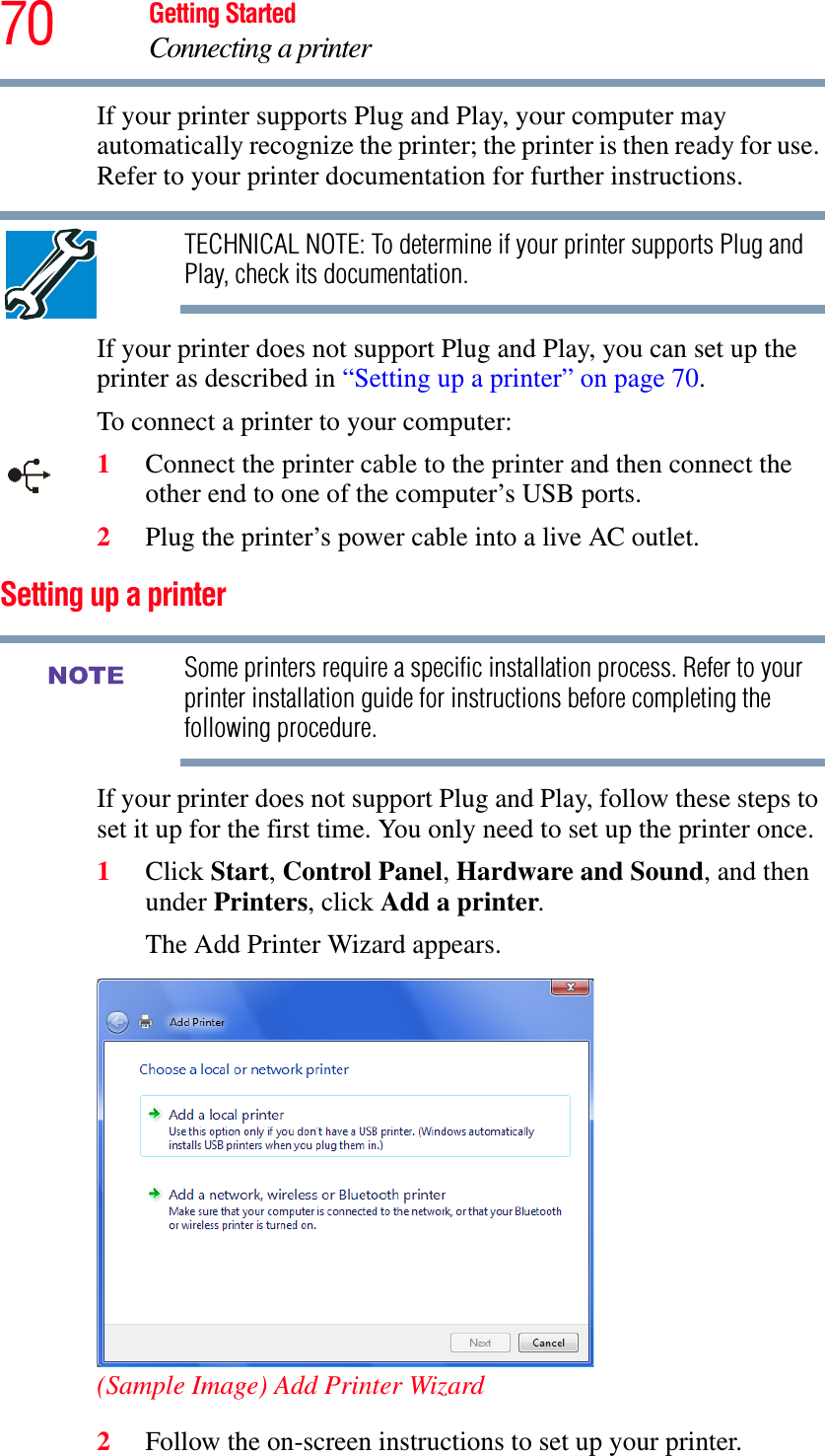 70 Getting StartedConnecting a printerIf your printer supports Plug and Play, your computer may automatically recognize the printer; the printer is then ready for use. Refer to your printer documentation for further instructions.TECHNICAL NOTE: To determine if your printer supports Plug and Play, check its documentation.If your printer does not support Plug and Play, you can set up the printer as described in “Setting up a printer” on page 70.To connect a printer to your computer:1Connect the printer cable to the printer and then connect the other end to one of the computer’s USB ports.2Plug the printer’s power cable into a live AC outlet.Setting up a printerSome printers require a specific installation process. Refer to your printer installation guide for instructions before completing the following procedure.If your printer does not support Plug and Play, follow these steps to set it up for the first time. You only need to set up the printer once.1Click Start,Control Panel,Hardware and Sound, and then under Printers, click Add a printer.The Add Printer Wizard appears.(Sample Image) Add Printer Wizard2Follow the on-screen instructions to set up your printer.NOTE