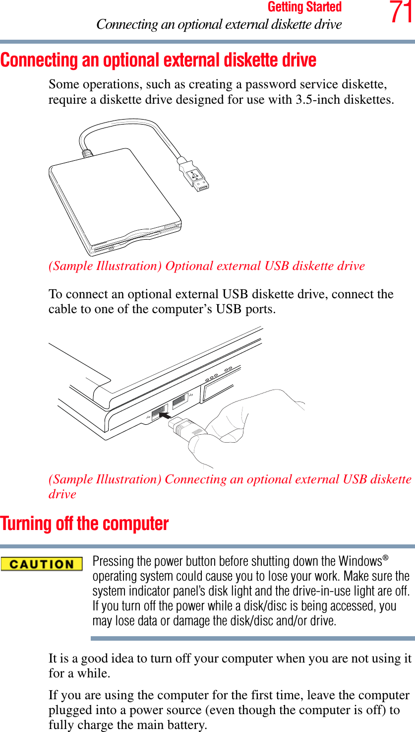 71Getting StartedConnecting an optional external diskette driveConnecting an optional external diskette drive Some operations, such as creating a password service diskette, require a diskette drive designed for use with 3.5-inch diskettes. (Sample Illustration) Optional external USB diskette driveTo connect an optional external USB diskette drive, connect the cable to one of the computer’s USB ports.(Sample Illustration) Connecting an optional external USB diskette driveTurning off the computerPressing the power button before shutting down the Windows®operating system could cause you to lose your work. Make sure the system indicator panel’s disk light and the drive-in-use light are off. If you turn off the power while a disk/disc is being accessed, you may lose data or damage the disk/disc and/or drive.It is a good idea to turn off your computer when you are not using it for a while.If you are using the computer for the first time, leave the computer plugged into a power source (even though the computer is off) to fully charge the main battery.