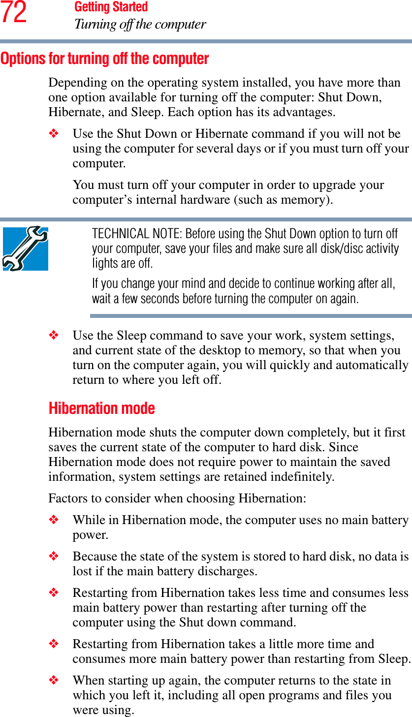 72 Getting StartedTurning off the computerOptions for turning off the computerDepending on the operating system installed, you have more than one option available for turning off the computer: Shut Down, Hibernate, and Sleep. Each option has its advantages.❖Use the Shut Down or Hibernate command if you will not be using the computer for several days or if you must turn off your computer.You must turn off your computer in order to upgrade your computer’s internal hardware (such as memory). TECHNICAL NOTE: Before using the Shut Down option to turn off your computer, save your files and make sure all disk/disc activity lights are off.If you change your mind and decide to continue working after all, wait a few seconds before turning the computer on again.❖Use the Sleep command to save your work, system settings, and current state of the desktop to memory, so that when you turn on the computer again, you will quickly and automatically return to where you left off. Hibernation modeHibernation mode shuts the computer down completely, but it first saves the current state of the computer to hard disk. Since Hibernation mode does not require power to maintain the saved information, system settings are retained indefinitely. Factors to consider when choosing Hibernation:❖While in Hibernation mode, the computer uses no main battery power.❖Because the state of the system is stored to hard disk, no data is lost if the main battery discharges.❖Restarting from Hibernation takes less time and consumes less main battery power than restarting after turning off the computer using the Shut down command.❖Restarting from Hibernation takes a little more time and consumes more main battery power than restarting from Sleep.❖When starting up again, the computer returns to the state in which you left it, including all open programs and files you were using.