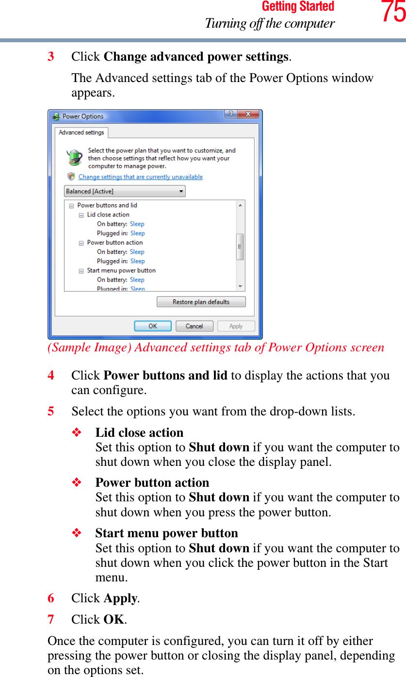 75Getting StartedTurning off the computer3Click Change advanced power settings.The Advanced settings tab of the Power Options window appears.(Sample Image) Advanced settings tab of Power Options screen4Click Power buttons and lid to display the actions that you can configure.5Select the options you want from the drop-down lists.❖Lid close actionSet this option to Shut down if you want the computer to shut down when you close the display panel. ❖Power button actionSet this option to Shut down if you want the computer to shut down when you press the power button. ❖Start menu power buttonSet this option to Shut down if you want the computer to shut down when you click the power button in the Start menu. 6Click Apply.7Click OK.Once the computer is configured, you can turn it off by either pressing the power button or closing the display panel, depending on the options set.