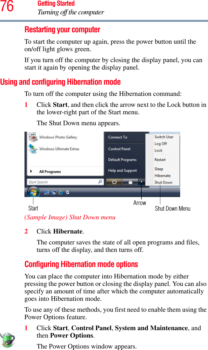 76 Getting StartedTurning off the computerRestarting your computerTo start the computer up again, press the power button until the on/off light glows green.If you turn off the computer by closing the display panel, you can start it again by opening the display panel.Using and configuring Hibernation modeTo turn off the computer using the Hibernation command:1Click Start, and then click the arrow next to the Lock button in the lower-right part of the Start menu.The Shut Down menu appears.(Sample Image) Shut Down menu2Click Hibernate.The computer saves the state of all open programs and files, turns off the display, and then turns off.Configuring Hibernation mode optionsYou can place the computer into Hibernation mode by either pressing the power button or closing the display panel. You can also specify an amount of time after which the computer automatically goes into Hibernation mode.To use any of these methods, you first need to enable them using the Power Options feature.1Click Start,Control Panel,System and Maintenance, and then Power Options.The Power Options window appears.ArrowShut Down MenuStart