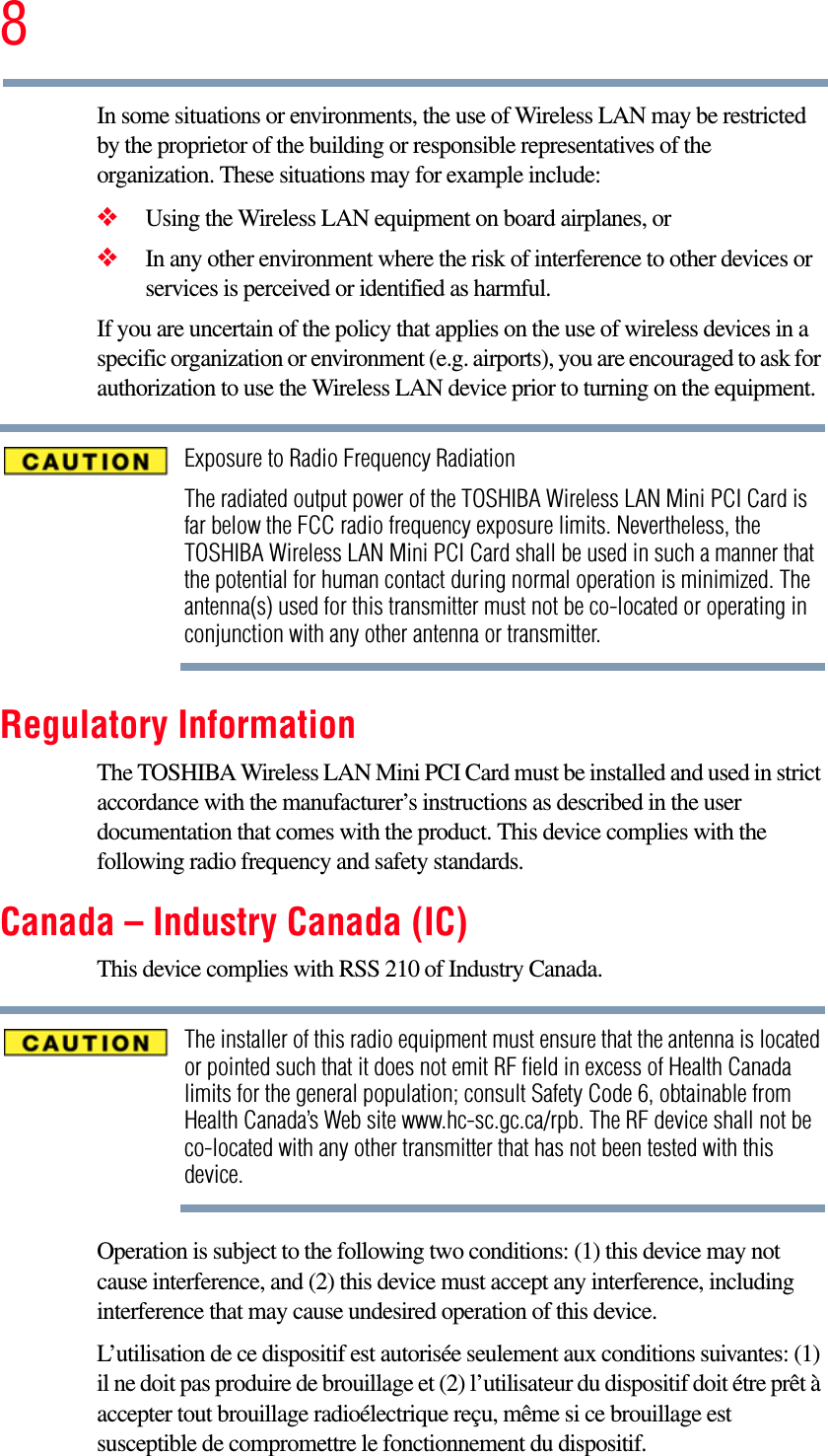 8In some situations or environments, the use of Wireless LAN may be restricted by the proprietor of the building or responsible representatives of the organization. These situations may for example include:❖Using the Wireless LAN equipment on board airplanes, or❖In any other environment where the risk of interference to other devices or services is perceived or identified as harmful.If you are uncertain of the policy that applies on the use of wireless devices in a specific organization or environment (e.g. airports), you are encouraged to ask for authorization to use the Wireless LAN device prior to turning on the equipment.Exposure to Radio Frequency RadiationThe radiated output power of the TOSHIBA Wireless LAN Mini PCI Card is far below the FCC radio frequency exposure limits. Nevertheless, the TOSHIBA Wireless LAN Mini PCI Card shall be used in such a manner that the potential for human contact during normal operation is minimized. The antenna(s) used for this transmitter must not be co-located or operating in conjunction with any other antenna or transmitter.Regulatory InformationThe TOSHIBA Wireless LAN Mini PCI Card must be installed and used in strict accordance with the manufacturer’s instructions as described in the user documentation that comes with the product. This device complies with the following radio frequency and safety standards.Canada – Industry Canada (IC)This device complies with RSS 210 of Industry Canada.The installer of this radio equipment must ensure that the antenna is located or pointed such that it does not emit RF field in excess of Health Canada limits for the general population; consult Safety Code 6, obtainable from Health Canada’s Web site www.hc-sc.gc.ca/rpb. The RF device shall not be co-located with any other transmitter that has not been tested with this device.Operation is subject to the following two conditions: (1) this device may not cause interference, and (2) this device must accept any interference, including interference that may cause undesired operation of this device.L’utilisation de ce dispositif est autorisée seulement aux conditions suivantes: (1) il ne doit pas produire de brouillage et (2) l’utilisateur du dispositif doit étre prêt à accepter tout brouillage radioélectrique reçu, même si ce brouillage est susceptible de compromettre le fonctionnement du dispositif.