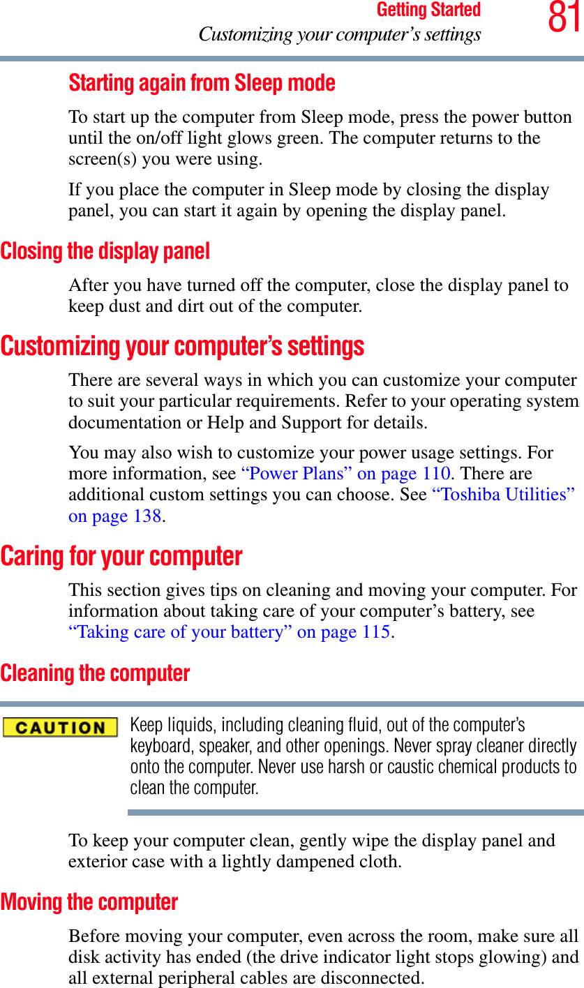 81Getting StartedCustomizing your computer’s settingsStarting again from Sleep modeTo start up the computer from Sleep mode, press the power button until the on/off light glows green. The computer returns to the screen(s) you were using.If you place the computer in Sleep mode by closing the display panel, you can start it again by opening the display panel.Closing the display panelAfter you have turned off the computer, close the display panel to keep dust and dirt out of the computer. Customizing your computer’s settingsThere are several ways in which you can customize your computer to suit your particular requirements. Refer to your operating system documentation or Help and Support for details.You may also wish to customize your power usage settings. For more information, see “Power Plans” on page 110. There are additional custom settings you can choose. See “Toshiba Utilities” on page 138.Caring for your computerThis section gives tips on cleaning and moving your computer. For information about taking care of your computer’s battery, see “Taking care of your battery” on page 115.Cleaning the computerKeep liquids, including cleaning fluid, out of the computer’s keyboard, speaker, and other openings. Never spray cleaner directly onto the computer. Never use harsh or caustic chemical products to clean the computer.To keep your computer clean, gently wipe the display panel and exterior case with a lightly dampened cloth.Moving the computerBefore moving your computer, even across the room, make sure all disk activity has ended (the drive indicator light stops glowing) and all external peripheral cables are disconnected.