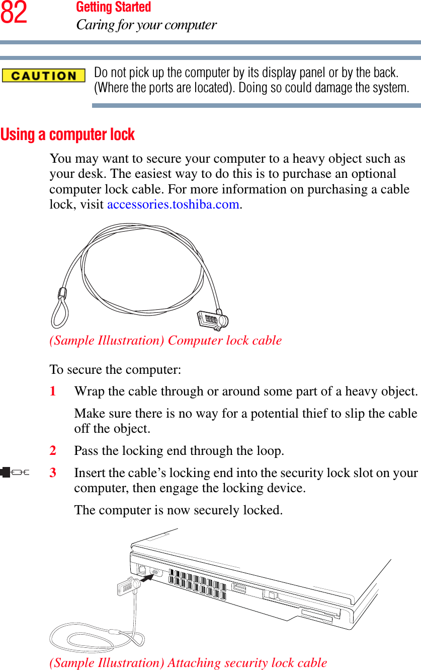 82 Getting StartedCaring for your computerDo not pick up the computer by its display panel or by the back. (Where the ports are located). Doing so could damage the system.Using a computer lockYou may want to secure your computer to a heavy object such as your desk. The easiest way to do this is to purchase an optional computer lock cable. For more information on purchasing a cable lock, visit accessories.toshiba.com.(Sample Illustration) Computer lock cableTo secure the computer:1Wrap the cable through or around some part of a heavy object.Make sure there is no way for a potential thief to slip the cable off the object.2Pass the locking end through the loop.3Insert the cable’s locking end into the security lock slot on your computer, then engage the locking device.The computer is now securely locked.(Sample Illustration) Attaching security lock cable