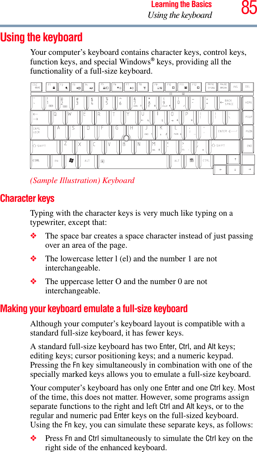 85Learning the BasicsUsing the keyboardUsing the keyboardYour computer’s keyboard contains character keys, control keys, function keys, and special Windows® keys, providing all the functionality of a full-size keyboard.(Sample Illustration) KeyboardCharacter keys Typing with the character keys is very much like typing on a typewriter, except that: ❖The space bar creates a space character instead of just passing over an area of the page.❖The lowercase letter l (el) and the number 1 are not interchangeable.❖The uppercase letter O and the number 0 are not interchangeable.Making your keyboard emulate a full-size keyboardAlthough your computer’s keyboard layout is compatible with a standard full-size keyboard, it has fewer keys. A standard full-size keyboard has two Enter,Ctrl, and Alt keys; editing keys; cursor positioning keys; and a numeric keypad. Pressing the Fn key simultaneously in combination with one of the specially marked keys allows you to emulate a full-size keyboard. Your computer’s keyboard has only one Enter and one Ctrl key. Most of the time, this does not matter. However, some programs assign separate functions to the right and left Ctrl and Alt keys, or to the regular and numeric pad Enter keys on the full-sized keyboard. Using the Fn key, you can simulate these separate keys, as follows:❖Press Fn and Ctrl simultaneously to simulate the Ctrl key on the right side of the enhanced keyboard.