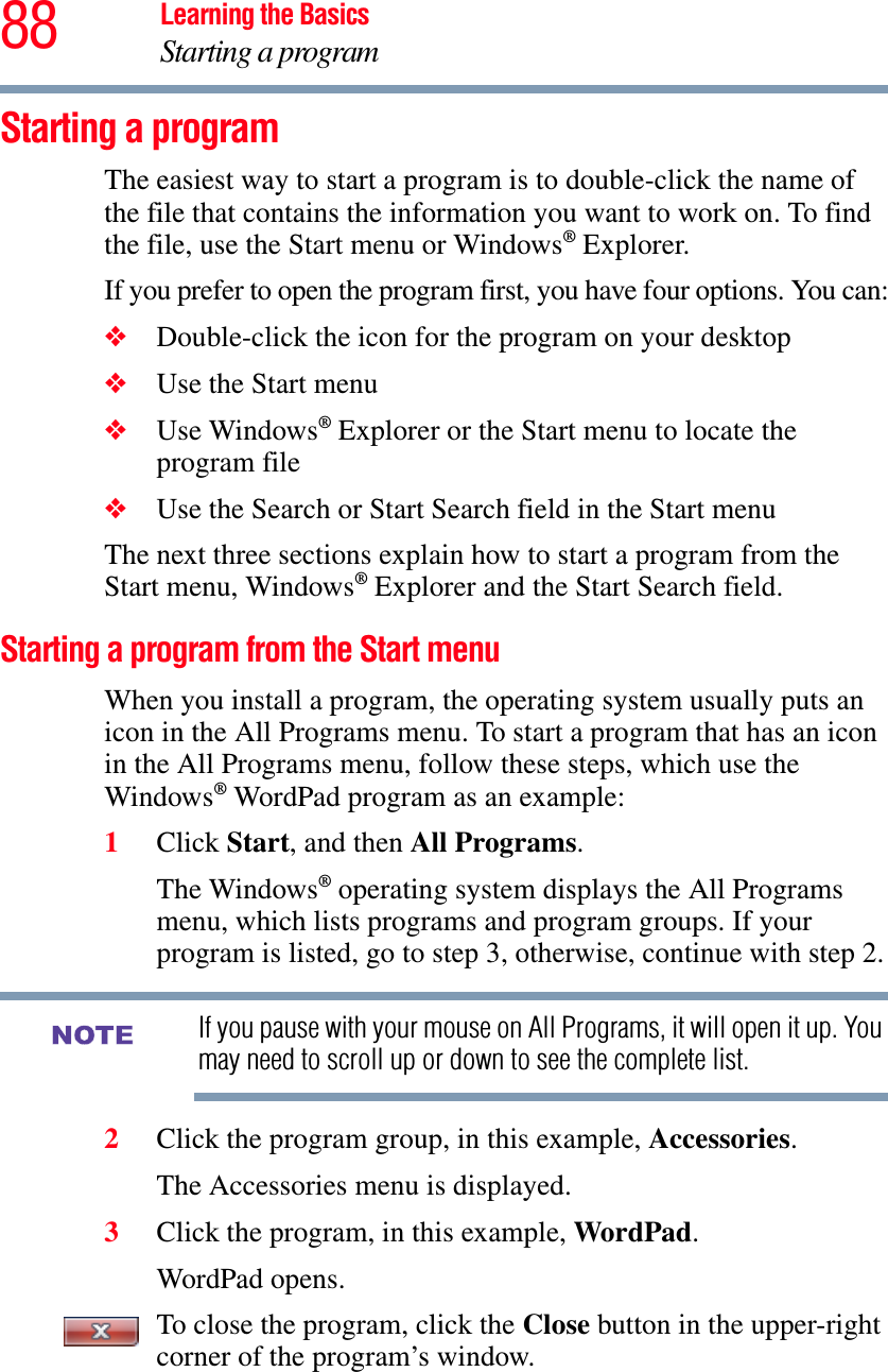 88 Learning the BasicsStarting a programStarting a programThe easiest way to start a program is to double-click the name of the file that contains the information you want to work on. To find the file, use the Start menu or Windows® Explorer.If you prefer to open the program first, you have four options. You can:❖Double-click the icon for the program on your desktop❖Use the Start menu❖Use Windows® Explorer or the Start menu to locate the program file❖Use the Search or Start Search field in the Start menuThe next three sections explain how to start a program from the Start menu, Windows® Explorer and the Start Search field.Starting a program from the Start menuWhen you install a program, the operating system usually puts an icon in the All Programs menu. To start a program that has an icon in the All Programs menu, follow these steps, which use the Windows® WordPad program as an example:1Click Start, and then All Programs.The Windows® operating system displays the All Programs menu, which lists programs and program groups. If your program is listed, go to step 3, otherwise, continue with step 2.If you pause with your mouse on All Programs, it will open it up. You may need to scroll up or down to see the complete list.2Click the program group, in this example, Accessories.The Accessories menu is displayed.3Click the program, in this example, WordPad.WordPad opens.To close the program, click the Close button in the upper-right corner of the program’s window.NOTE