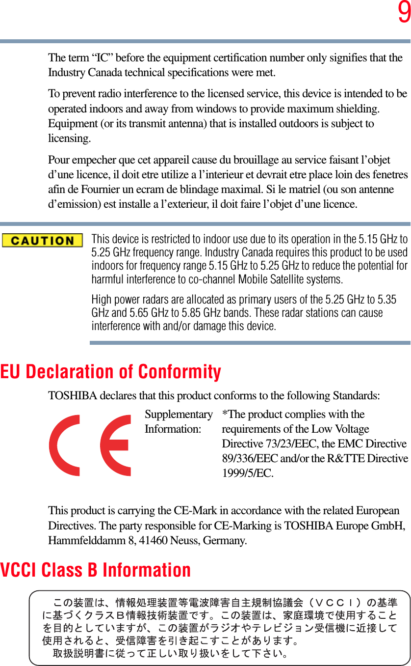 9The term “IC” before the equipment certification number only signifies that the Industry Canada technical specifications were met.To prevent radio interference to the licensed service, this device is intended to be operated indoors and away from windows to provide maximum shielding. Equipment (or its transmit antenna) that is installed outdoors is subject to licensing.Pour empecher que cet appareil cause du brouillage au service faisant l’objet d’une licence, il doit etre utilize a l’interieur et devrait etre place loin des fenetres afin de Fournier un ecram de blindage maximal. Si le matriel (ou son antenne d’emission) est installe a l’exterieur, il doit faire l’objet d’une licence.This device is restricted to indoor use due to its operation in the 5.15 GHz to 5.25 GHz frequency range. Industry Canada requires this product to be used indoors for frequency range 5.15 GHz to 5.25 GHz to reduce the potential for harmful interference to co-channel Mobile Satellite systems.High power radars are allocated as primary users of the 5.25 GHz to 5.35 GHz and 5.65 GHz to 5.85 GHz bands. These radar stations can cause interference with and/or damage this device.EU Declaration of ConformityTOSHIBA declares that this product conforms to the following Standards:This product is carrying the CE-Mark in accordance with the related European Directives. The party responsible for CE-Marking is TOSHIBA Europe GmbH, Hammfelddamm 8, 41460 Neuss, Germany.VCCI Class B InformationSupplementary Information:*The product complies with the requirements of the Low Voltage Directive 73/23/EEC, the EMC Directive 89/336/EEC and/or the R&amp;TTE Directive 1999/5/EC.