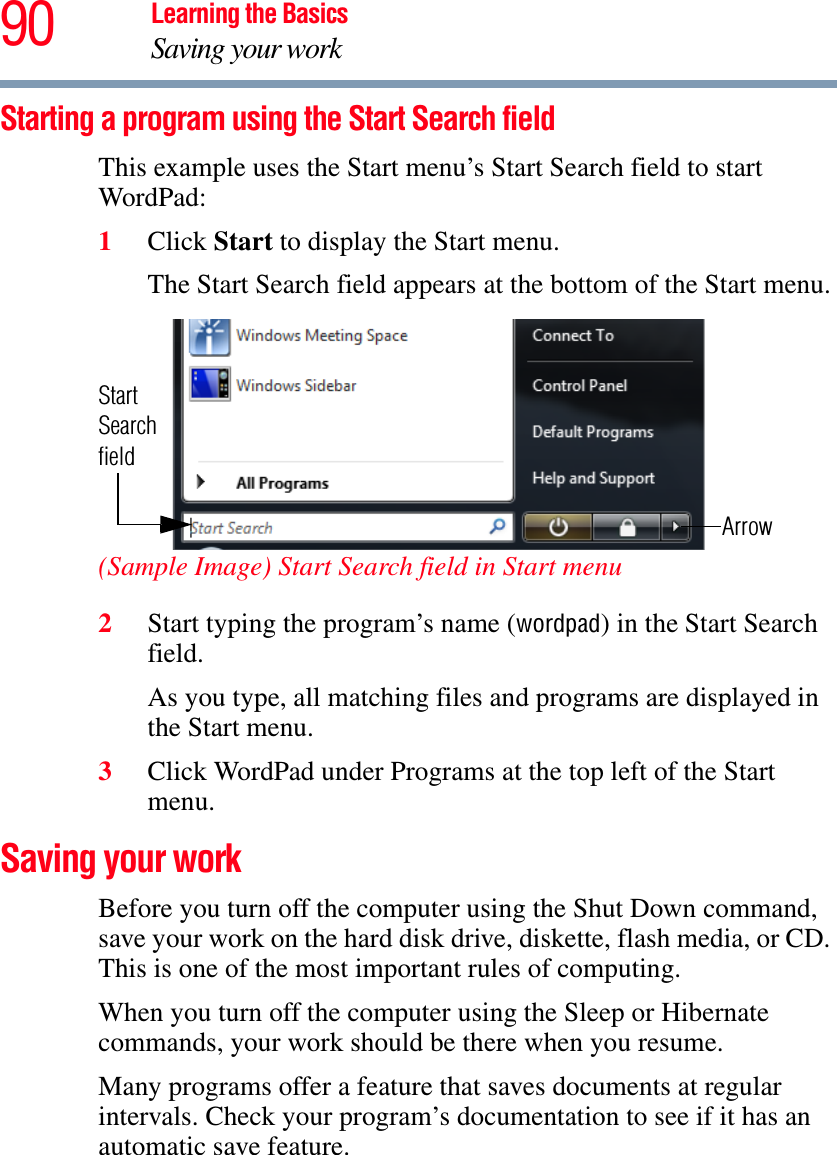 90 Learning the BasicsSaving your workStarting a program using the Start Search fieldThis example uses the Start menu’s Start Search field to start WordPad:1Click Start to display the Start menu.The Start Search field appears at the bottom of the Start menu.(Sample Image) Start Search field in Start menu2Start typing the program’s name (wordpad) in the Start Search field.As you type, all matching files and programs are displayed in the Start menu.3Click WordPad under Programs at the top left of the Start menu.Saving your workBefore you turn off the computer using the Shut Down command, save your work on the hard disk drive, diskette, flash media, or CD. This is one of the most important rules of computing.When you turn off the computer using the Sleep or Hibernate commands, your work should be there when you resume. Many programs offer a feature that saves documents at regular intervals. Check your program’s documentation to see if it has an automatic save feature.ArrowStartSearchfield