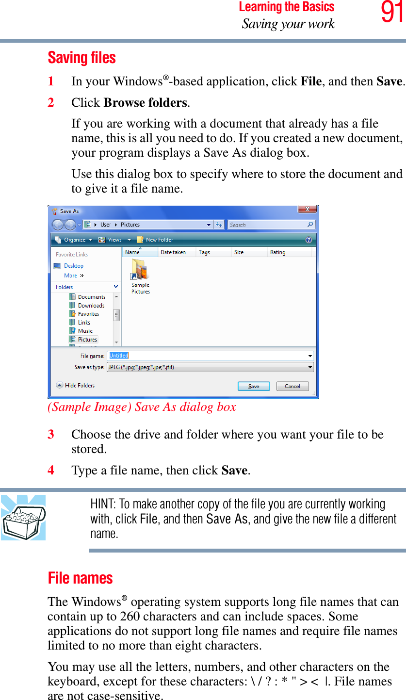 91Learning the BasicsSaving your workSaving files1In your Windows®-based application, click File, and then Save.2Click Browse folders.If you are working with a document that already has a file name, this is all you need to do. If you created a new document, your program displays a Save As dialog box.Use this dialog box to specify where to store the document and to give it a file name.(Sample Image) Save As dialog box3Choose the drive and folder where you want your file to be stored.4Type a file name, then click Save.HINT: To make another copy of the file you are currently working with, click File, and then Save As, and give the new file a different name.File namesThe Windows® operating system supports long file names that can contain up to 260 characters and can include spaces. Some applications do not support long file names and require file names limited to no more than eight characters.You may use all the letters, numbers, and other characters on the keyboard, except for these characters: \ / ? : * &quot; &gt; &lt; |. File names are not case-sensitive.