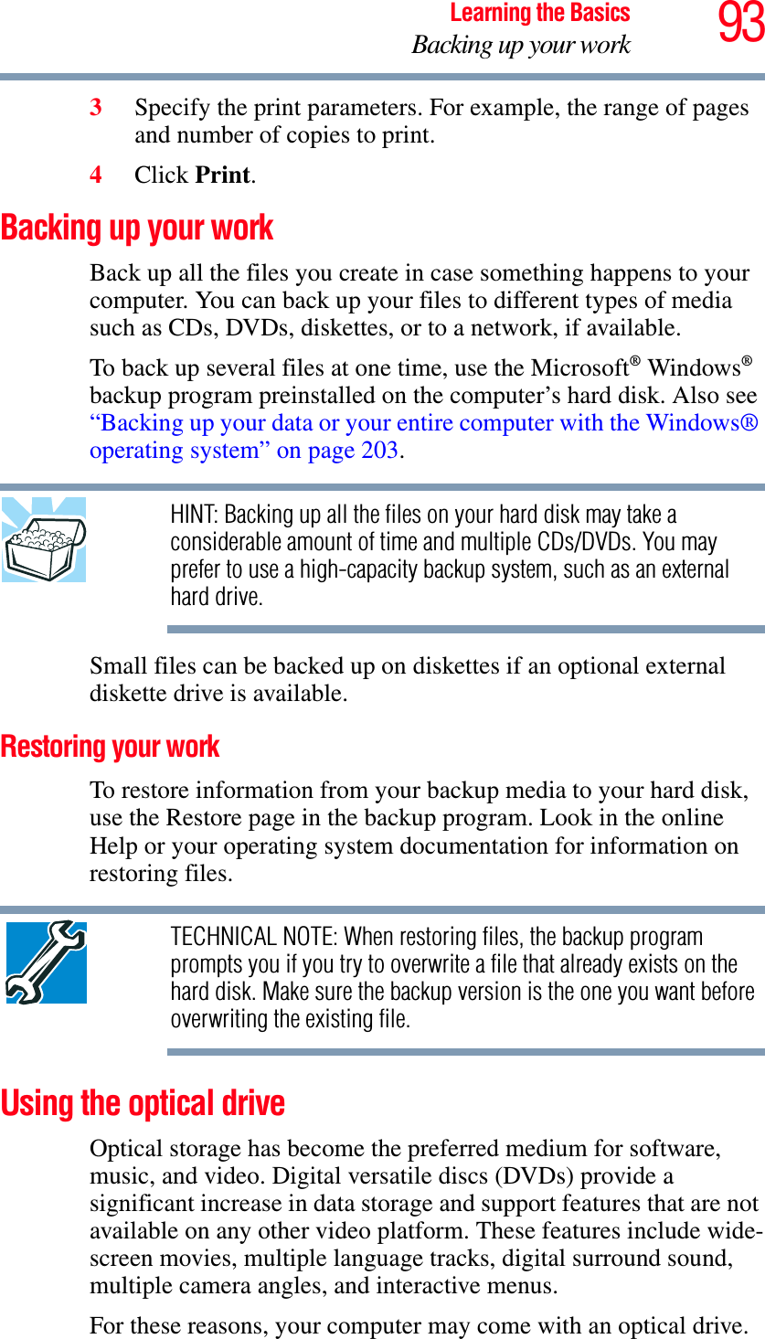 93Learning the BasicsBacking up your work3Specify the print parameters. For example, the range of pages and number of copies to print.4Click Print.Backing up your workBack up all the files you create in case something happens to your computer. You can back up your files to different types of media such as CDs, DVDs, diskettes, or to a network, if available.To back up several files at one time, use the Microsoft® Windows®backup program preinstalled on the computer’s hard disk. Also see “Backing up your data or your entire computer with the Windows® operating system” on page 203.HINT: Backing up all the files on your hard disk may take a considerable amount of time and multiple CDs/DVDs. You may prefer to use a high-capacity backup system, such as an external hard drive.Small files can be backed up on diskettes if an optional external diskette drive is available.Restoring your workTo restore information from your backup media to your hard disk, use the Restore page in the backup program. Look in the online Help or your operating system documentation for information on restoring files.TECHNICAL NOTE: When restoring files, the backup program prompts you if you try to overwrite a file that already exists on the hard disk. Make sure the backup version is the one you want before overwriting the existing file.Using the optical driveOptical storage has become the preferred medium for software, music, and video. Digital versatile discs (DVDs) provide a significant increase in data storage and support features that are not available on any other video platform. These features include wide-screen movies, multiple language tracks, digital surround sound, multiple camera angles, and interactive menus.For these reasons, your computer may come with an optical drive.