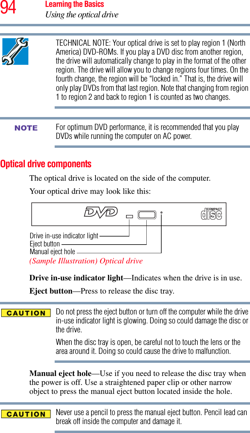 94 Learning the BasicsUsing the optical driveTECHNICAL NOTE: Your optical drive is set to play region 1 (North America) DVD-ROMs. If you play a DVD disc from another region, the drive will automatically change to play in the format of the other region. The drive will allow you to change regions four times. On the fourth change, the region will be “locked in.” That is, the drive will only play DVDs from that last region. Note that changing from region 1 to region 2 and back to region 1 is counted as two changes. For optimum DVD performance, it is recommended that you play DVDs while running the computer on AC power.Optical drive componentsThe optical drive is located on the side of the computer. Your optical drive may look like this:(Sample Illustration) Optical driveDrive in-use indicator light—Indicates when the drive is in use. Eject button—Press to release the disc tray. Do not press the eject button or turn off the computer while the drive in-use indicator light is glowing. Doing so could damage the disc or the drive. When the disc tray is open, be careful not to touch the lens or the area around it. Doing so could cause the drive to malfunction.Manual eject hole—Use if you need to release the disc tray when the power is off. Use a straightened paper clip or other narrow object to press the manual eject button located inside the hole.Never use a pencil to press the manual eject button. Pencil lead can break off inside the computer and damage it.NOTEDrive in-use indicator lightEject buttonManual eject hole