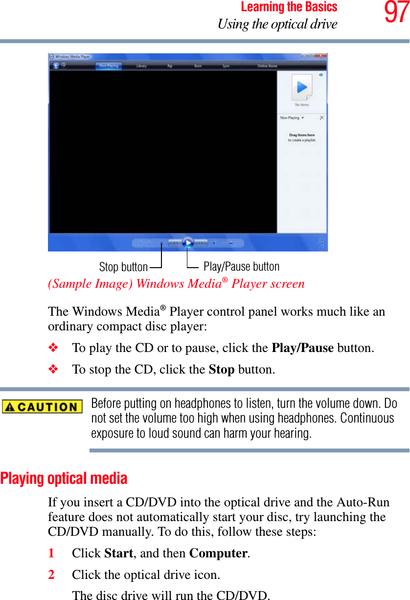 97Learning the BasicsUsing the optical drive(Sample Image) Windows Media® Player screenThe Windows Media® Player control panel works much like an ordinary compact disc player:❖To play the CD or to pause, click the Play/Pause button.❖To stop the CD, click the Stop button.Before putting on headphones to listen, turn the volume down. Do not set the volume too high when using headphones. Continuous exposure to loud sound can harm your hearing.Playing optical mediaIf you insert a CD/DVD into the optical drive and the Auto-Run feature does not automatically start your disc, try launching the CD/DVD manually. To do this, follow these steps:1Click Start, and then Computer.2Click the optical drive icon.The disc drive will run the CD/DVD.Stop button Play/Pause button