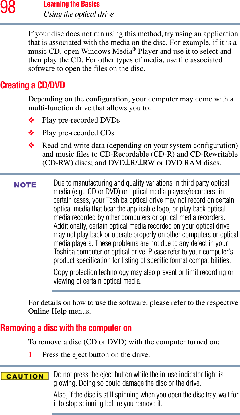 98 Learning the BasicsUsing the optical driveIf your disc does not run using this method, try using an application that is associated with the media on the disc. For example, if it is a music CD, open Windows Media® Player and use it to select and then play the CD. For other types of media, use the associated software to open the files on the disc.Creating a CD/DVDDepending on the configuration, your computer may come with a multi-function drive that allows you to:❖Play pre-recorded DVDs❖Play pre-recorded CDs❖Read and write data (depending on your system configuration) and music files to CD-Recordable (CD-R) and CD-Rewritable (CD-RW) discs; and DVD±R/±RW or DVD RAM discs.Due to manufacturing and quality variations in third party optical media (e.g., CD or DVD) or optical media players/recorders, in certain cases, your Toshiba optical drive may not record on certain optical media that bear the applicable logo, or play back optical media recorded by other computers or optical media recorders. Additionally, certain optical media recorded on your optical drive may not play back or operate properly on other computers or optical media players. These problems are not due to any defect in your Toshiba computer or optical drive. Please refer to your computer&apos;s product specification for listing of specific format compatibilities.Copy protection technology may also prevent or limit recording or viewing of certain optical media.For details on how to use the software, please refer to the respective Online Help menus.Removing a disc with the computer onTo remove a disc (CD or DVD) with the computer turned on:1Press the eject button on the drive.Do not press the eject button while the in-use indicator light is glowing. Doing so could damage the disc or the drive. Also, if the disc is still spinning when you open the disc tray, wait for it to stop spinning before you remove it. NOTE