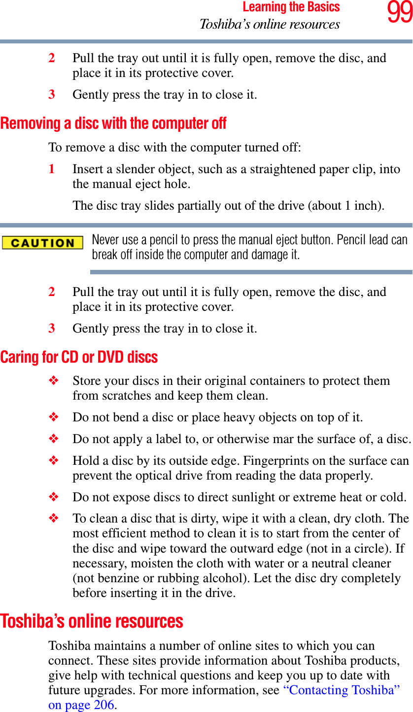 99Learning the BasicsToshiba’s online resources2Pull the tray out until it is fully open, remove the disc, and place it in its protective cover.3Gently press the tray in to close it.Removing a disc with the computer offTo remove a disc with the computer turned off:1Insert a slender object, such as a straightened paper clip, into the manual eject hole. The disc tray slides partially out of the drive (about 1 inch).Never use a pencil to press the manual eject button. Pencil lead can break off inside the computer and damage it.2Pull the tray out until it is fully open, remove the disc, and place it in its protective cover.3Gently press the tray in to close it.Caring for CD or DVD discs ❖Store your discs in their original containers to protect them from scratches and keep them clean.❖Do not bend a disc or place heavy objects on top of it.❖Do not apply a label to, or otherwise mar the surface of, a disc.❖Hold a disc by its outside edge. Fingerprints on the surface can prevent the optical drive from reading the data properly.❖Do not expose discs to direct sunlight or extreme heat or cold.❖To clean a disc that is dirty, wipe it with a clean, dry cloth. The most efficient method to clean it is to start from the center of the disc and wipe toward the outward edge (not in a circle). If necessary, moisten the cloth with water or a neutral cleaner (not benzine or rubbing alcohol). Let the disc dry completely before inserting it in the drive.Toshiba’s online resourcesToshiba maintains a number of online sites to which you can connect. These sites provide information about Toshiba products, give help with technical questions and keep you up to date with future upgrades. For more information, see “Contacting Toshiba” on page 206.