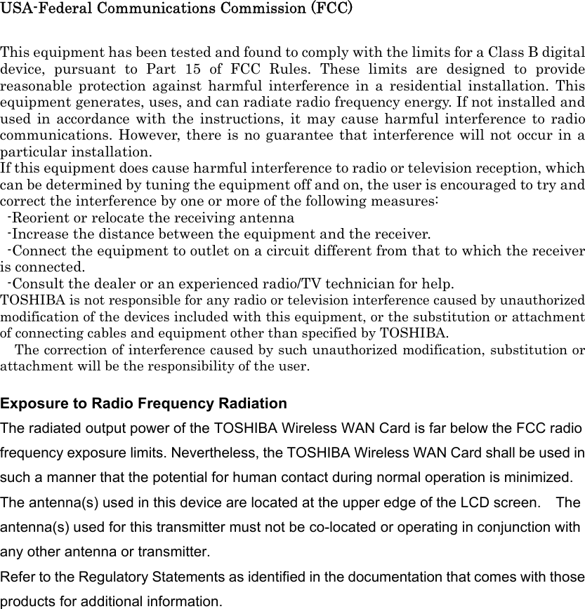 USA-Federal Communications Commission (FCC)    This equipment has been tested and found to comply with the limits for a Class B digital device, pursuant to Part 15 of FCC Rules. These limits are designed to provide reasonable protection against harmful interference in a residential installation. This equipment generates, uses, and can radiate radio frequency energy. If not installed and used in accordance with the instructions, it may cause harmful interference to radio communications. However, there is no guarantee that interference will not occur in a particular installation. If this equipment does cause harmful interference to radio or television reception, which can be determined by tuning the equipment off and on, the user is encouraged to try and correct the interference by one or more of the following measures:   -Reorient or relocate the receiving antenna -Increase the distance between the equipment and the receiver. -Connect the equipment to outlet on a circuit different from that to which the receiver is connected. -Consult the dealer or an experienced radio/TV technician for help. TOSHIBA is not responsible for any radio or television interference caused by unauthorized modification of the devices included with this equipment, or the substitution or attachment of connecting cables and equipment other than specified by TOSHIBA. The correction of interference caused by such unauthorized modification, substitution or attachment will be the responsibility of the user.    Exposure to Radio Frequency Radiation The radiated output power of the TOSHIBA Wireless WAN Card is far below the FCC radio frequency exposure limits. Nevertheless, the TOSHIBA Wireless WAN Card shall be used in such a manner that the potential for human contact during normal operation is minimized. The antenna(s) used in this device are located at the upper edge of the LCD screen.    The antenna(s) used for this transmitter must not be co-located or operating in conjunction with any other antenna or transmitter.   Refer to the Regulatory Statements as identified in the documentation that comes with those products for additional information.  