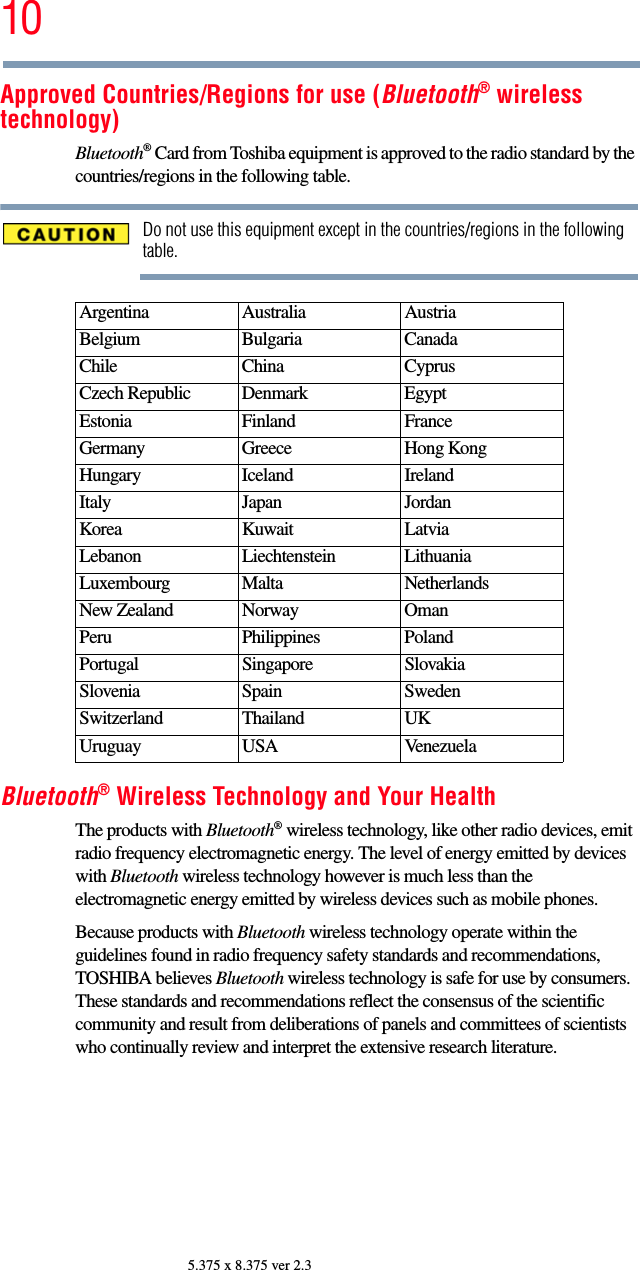 105.375 x 8.375 ver 2.3Approved Countries/Regions for use (Bluetooth® wireless technology)Bluetooth® Card from Toshiba equipment is approved to the radio standard by the countries/regions in the following table.Do not use this equipment except in the countries/regions in the following table.Bluetooth® Wireless Technology and Your HealthThe products with Bluetooth® wireless technology, like other radio devices, emit radio frequency electromagnetic energy. The level of energy emitted by devices with Bluetooth wireless technology however is much less than the electromagnetic energy emitted by wireless devices such as mobile phones.Because products with Bluetooth wireless technology operate within the guidelines found in radio frequency safety standards and recommendations, TOSHIBA believes Bluetooth wireless technology is safe for use by consumers. These standards and recommendations reflect the consensus of the scientific community and result from deliberations of panels and committees of scientists who continually review and interpret the extensive research literature.Argentina Australia AustriaBelgium Bulgaria CanadaChile China CyprusCzech Republic Denmark EgyptEstonia Finland FranceGermany Greece Hong KongHungary Iceland IrelandItaly Japan JordanKorea Kuwait LatviaLebanon Liechtenstein LithuaniaLuxembourg Malta NetherlandsNew Zealand Norway OmanPeru Philippines PolandPortugal Singapore SlovakiaSlovenia Spain SwedenSwitzerland Thailand UKUruguay USA Venezuela