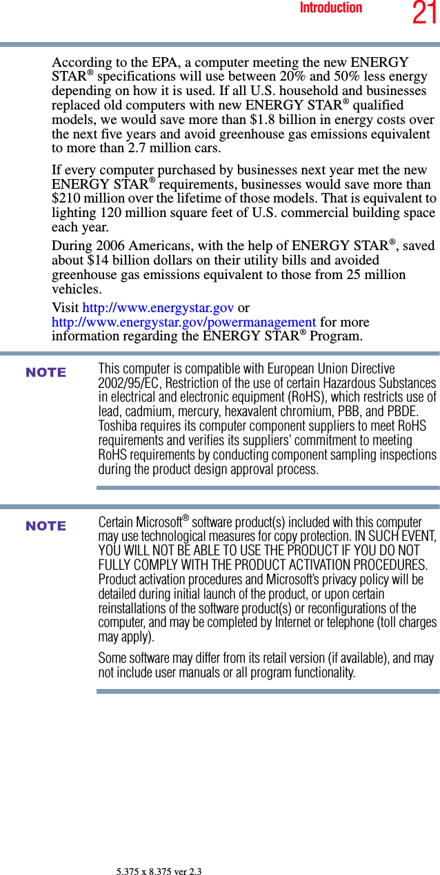 21Introduction5.375 x 8.375 ver 2.3According to the EPA, a computer meeting the new ENERGY STAR® specifications will use between 20% and 50% less energy depending on how it is used. If all U.S. household and businesses replaced old computers with new ENERGY STAR® qualified models, we would save more than $1.8 billion in energy costs over the next five years and avoid greenhouse gas emissions equivalent to more than 2.7 million cars.If every computer purchased by businesses next year met the new ENERGY STAR® requirements, businesses would save more than $210 million over the lifetime of those models. That is equivalent to lighting 120 million square feet of U.S. commercial building space each year.During 2006 Americans, with the help of ENERGY STAR®, saved about $14 billion dollars on their utility bills and avoided greenhouse gas emissions equivalent to those from 25 million vehicles. Visit http://www.energystar.gov or http://www.energystar.gov/powermanagement for more information regarding the ENERGY STAR® Program.This computer is compatible with European Union Directive 2002/95/EC, Restriction of the use of certain Hazardous Substances in electrical and electronic equipment (RoHS), which restricts use of lead, cadmium, mercury, hexavalent chromium, PBB, and PBDE. Toshiba requires its computer component suppliers to meet RoHS requirements and verifies its suppliers’ commitment to meeting RoHS requirements by conducting component sampling inspections during the product design approval process.Certain Microsoft® software product(s) included with this computer may use technological measures for copy protection. IN SUCH EVENT, YOU WILL NOT BE ABLE TO USE THE PRODUCT IF YOU DO NOT FULLY COMPLY WITH THE PRODUCT ACTIVATION PROCEDURES. Product activation procedures and Microsoft’s privacy policy will be detailed during initial launch of the product, or upon certain reinstallations of the software product(s) or reconfigurations of the computer, and may be completed by Internet or telephone (toll charges may apply).Some software may differ from its retail version (if available), and may not include user manuals or all program functionality.NOTENOTE