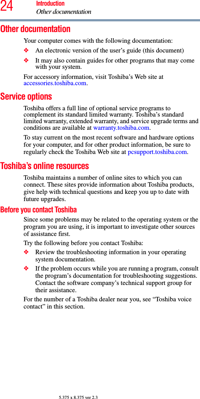 24 IntroductionOther documentation5.375 x 8.375 ver 2.3Other documentationYour computer comes with the following documentation:❖An electronic version of the user’s guide (this document)❖It may also contain guides for other programs that may come with your system.For accessory information, visit Toshiba’s Web site at accessories.toshiba.com.Service optionsToshiba offers a full line of optional service programs to complement its standard limited warranty. Toshiba’s standard limited warranty, extended warranty, and service upgrade terms and conditions are available at warranty.toshiba.com.To stay current on the most recent software and hardware options for your computer, and for other product information, be sure to regularly check the Toshiba Web site at pcsupport.toshiba.com.Toshiba’s online resourcesToshiba maintains a number of online sites to which you can connect. These sites provide information about Toshiba products, give help with technical questions and keep you up to date with future upgrades.Before you contact ToshibaSince some problems may be related to the operating system or the program you are using, it is important to investigate other sources of assistance first.Try the following before you contact Toshiba:❖Review the troubleshooting information in your operating system documentation.❖If the problem occurs while you are running a program, consult the program’s documentation for troubleshooting suggestions. Contact the software company’s technical support group for their assistance.For the number of a Toshiba dealer near you, see “Toshiba voice contact” in this section.