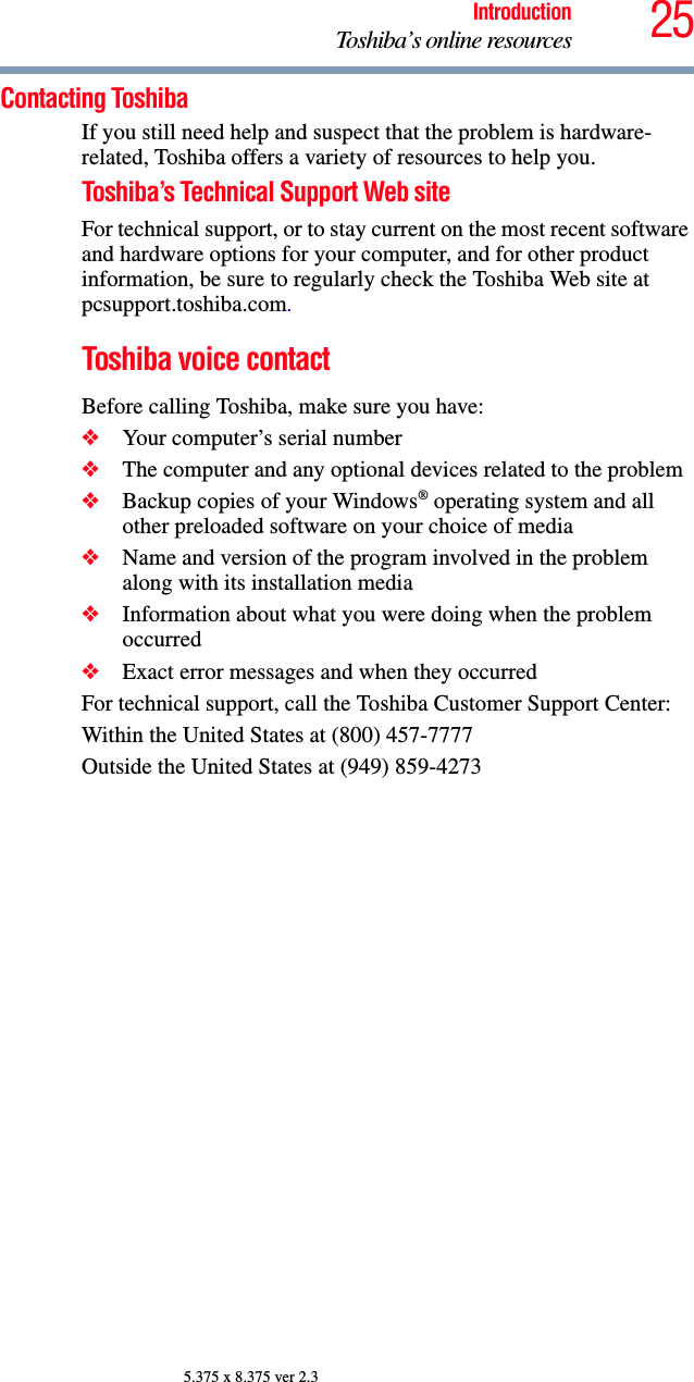 25IntroductionToshiba’s online resources5.375 x 8.375 ver 2.3Contacting ToshibaIf you still need help and suspect that the problem is hardware-related, Toshiba offers a variety of resources to help you.Toshiba’s Technical Support Web siteFor technical support, or to stay current on the most recent software and hardware options for your computer, and for other product information, be sure to regularly check the Toshiba Web site at pcsupport.toshiba.com.Toshiba voice contactBefore calling Toshiba, make sure you have:❖Your computer’s serial number❖The computer and any optional devices related to the problem❖Backup copies of your Windows® operating system and all other preloaded software on your choice of media❖Name and version of the program involved in the problem along with its installation media❖Information about what you were doing when the problem occurred❖Exact error messages and when they occurredFor technical support, call the Toshiba Customer Support Center:Within the United States at (800) 457-7777Outside the United States at (949) 859-4273