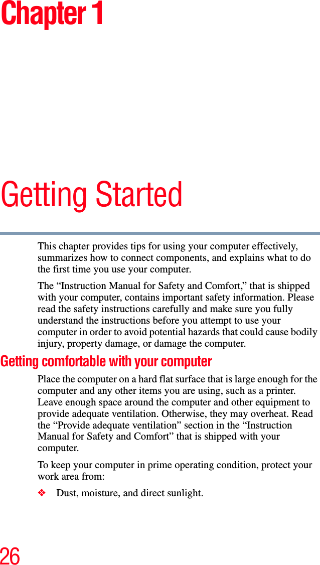 26Chapter 1Getting StartedThis chapter provides tips for using your computer effectively, summarizes how to connect components, and explains what to do the first time you use your computer.The “Instruction Manual for Safety and Comfort,” that is shipped with your computer, contains important safety information. Please read the safety instructions carefully and make sure you fully understand the instructions before you attempt to use your computer in order to avoid potential hazards that could cause bodily injury, property damage, or damage the computer.Getting comfortable with your computerPlace the computer on a hard flat surface that is large enough for the computer and any other items you are using, such as a printer. Leave enough space around the computer and other equipment to provide adequate ventilation. Otherwise, they may overheat. Read the “Provide adequate ventilation” section in the “Instruction Manual for Safety and Comfort” that is shipped with your computer.To keep your computer in prime operating condition, protect your work area from:❖Dust, moisture, and direct sunlight.