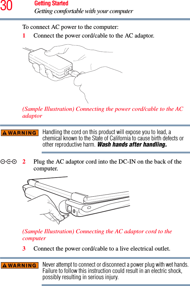 30 Getting StartedGetting comfortable with your computerTo connect AC power to the computer:1Connect the power cord/cable to the AC adaptor.(Sample Illustration) Connecting the power cord/cable to the AC adaptorHandling the cord on this product will expose you to lead, a chemical known to the State of California to cause birth defects or other reproductive harm. Wash hands after handling.2Plug the AC adaptor cord into the DC-IN on the back of the computer. (Sample Illustration) Connecting the AC adaptor cord to the computer3Connect the power cord/cable to a live electrical outlet.Never attempt to connect or disconnect a power plug with wet hands. Failure to follow this instruction could result in an electric shock, possibly resulting in serious injury._+