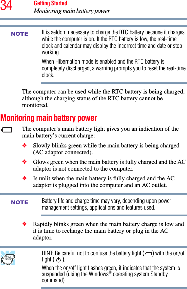 34 Getting StartedMonitoring main battery powerIt is seldom necessary to charge the RTC battery because it charges while the computer is on. If the RTC battery is low, the real-time clock and calendar may display the incorrect time and date or stop working.When Hibernation mode is enabled and the RTC battery is completely discharged, a warning prompts you to reset the real-time clock.The computer can be used while the RTC battery is being charged, although the charging status of the RTC battery cannot be monitored.Monitoring main battery powerThe computer’s main battery light gives you an indication of the main battery’s current charge:❖Slowly blinks green while the main battery is being charged (AC adaptor connected).❖Glows green when the main battery is fully charged and the AC adaptor is not connected to the computer.❖Is unlit when the main battery is fully charged and the AC adaptor is plugged into the computer and an AC outlet.Battery life and charge time may vary, depending upon power management settings, applications and features used.❖Rapidly blinks green when the main battery charge is low and it is time to recharge the main battery or plug in the AC adaptor.HINT: Be careful not to confuse the battery light () with the on/off light (). When the on/off light flashes green, it indicates that the system is suspended (using the Windows® operating system Standby command).NOTENOTE