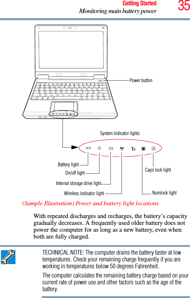 35Getting StartedMonitoring main battery power(Sample Illustration) Power and battery light locationsWith repeated discharges and recharges, the battery’s capacity gradually decreases. A frequently used older battery does not power the computer for as long as a new battery, even when both are fully charged.TECHNICAL NOTE: The computer drains the battery faster at low temperatures. Check your remaining charge frequently if you are working in temperatures below 50 degrees Fahrenheit.The computer calculates the remaining battery charge based on your current rate of power use and other factors such as the age of the battery.Power buttonSystem indicator lightsInternal storage drive lightOn/off lightBattery lightWireless indicator lightCaps lock lightNumlock light