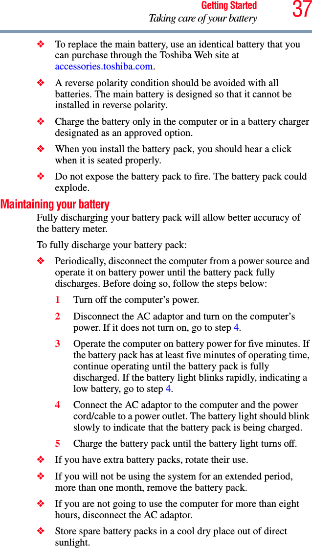 37Getting StartedTaking care of your battery❖To replace the main battery, use an identical battery that you can purchase through the Toshiba Web site at accessories.toshiba.com.❖A reverse polarity condition should be avoided with all batteries. The main battery is designed so that it cannot be installed in reverse polarity. ❖Charge the battery only in the computer or in a battery charger designated as an approved option.❖When you install the battery pack, you should hear a click when it is seated properly.❖Do not expose the battery pack to fire. The battery pack could explode.Maintaining your batteryFully discharging your battery pack will allow better accuracy of the battery meter.To fully discharge your battery pack:❖Periodically, disconnect the computer from a power source and operate it on battery power until the battery pack fully discharges. Before doing so, follow the steps below:1Turn off the computer’s power.2Disconnect the AC adaptor and turn on the computer’s power. If it does not turn on, go to step 4.3Operate the computer on battery power for five minutes. If the battery pack has at least five minutes of operating time, continue operating until the battery pack is fully discharged. If the battery light blinks rapidly, indicating a low battery, go to step 4.4Connect the AC adaptor to the computer and the power cord/cable to a power outlet. The battery light should blink slowly to indicate that the battery pack is being charged.5Charge the battery pack until the battery light turns off. ❖If you have extra battery packs, rotate their use.❖If you will not be using the system for an extended period, more than one month, remove the battery pack.❖If you are not going to use the computer for more than eight hours, disconnect the AC adaptor.❖Store spare battery packs in a cool dry place out of direct sunlight.
