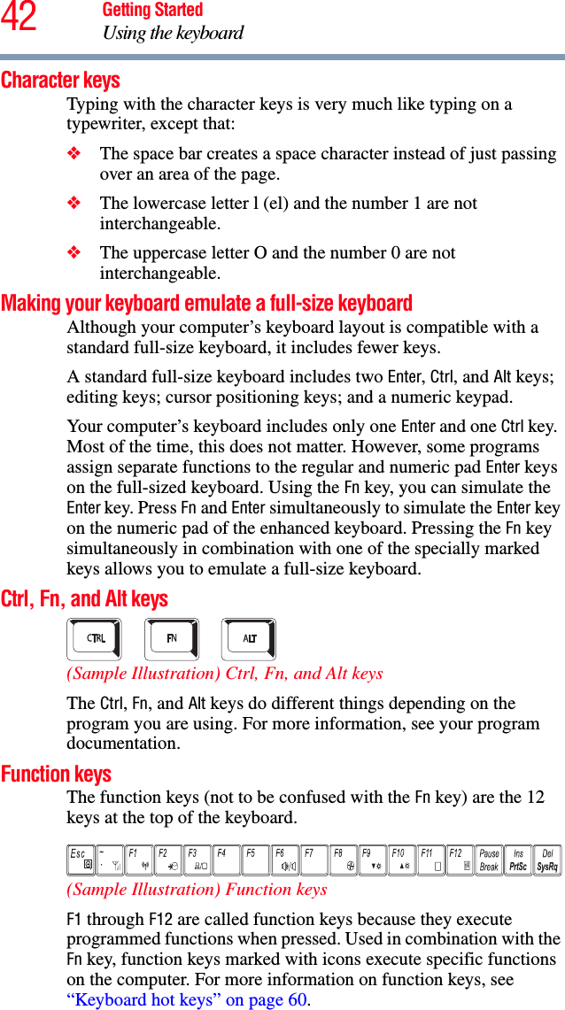 42 Getting StartedUsing the keyboardCharacter keys Typing with the character keys is very much like typing on a typewriter, except that: ❖The space bar creates a space character instead of just passing over an area of the page.❖The lowercase letter l (el) and the number 1 are not interchangeable.❖The uppercase letter O and the number 0 are not interchangeable.Making your keyboard emulate a full-size keyboardAlthough your computer’s keyboard layout is compatible with a standard full-size keyboard, it includes fewer keys. A standard full-size keyboard includes two Enter, Ctrl, and Alt keys; editing keys; cursor positioning keys; and a numeric keypad. Your computer’s keyboard includes only one Enter and one Ctrl key. Most of the time, this does not matter. However, some programs assign separate functions to the regular and numeric pad Enter keys on the full-sized keyboard. Using the Fn key, you can simulate the Enter key. Press Fn and Enter simultaneously to simulate the Enter key on the numeric pad of the enhanced keyboard. Pressing the Fn key simultaneously in combination with one of the specially marked keys allows you to emulate a full-size keyboard. Ctrl, Fn, and Alt keys(Sample Illustration) Ctrl, Fn, and Alt keys The Ctrl, Fn, and Alt keys do different things depending on the program you are using. For more information, see your program documentation.Function keysThe function keys (not to be confused with the Fn key) are the 12 keys at the top of the keyboard. (Sample Illustration) Function keys F1 through F12 are called function keys because they execute programmed functions when pressed. Used in combination with the Fn key, function keys marked with icons execute specific functions on the computer. For more information on function keys, see “Keyboard hot keys” on page 60.