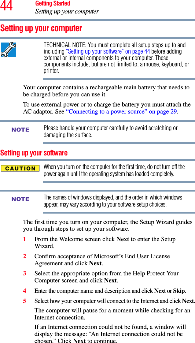 44 Getting StartedSetting up your computerSetting up your computerTECHNICAL NOTE: You must complete all setup steps up to and including “Setting up your software” on page 44 before adding external or internal components to your computer. These components include, but are not limited to, a mouse, keyboard, or printer.Your computer contains a rechargeable main battery that needs to be charged before you can use it.To use external power or to charge the battery you must attach the AC adaptor. See “Connecting to a power source” on page 29. Please handle your computer carefully to avoid scratching or damaging the surface.Setting up your softwareWhen you turn on the computer for the first time, do not turn off the power again until the operating system has loaded completely. The names of windows displayed, and the order in which windows appear, may vary according to your software setup choices.The first time you turn on your computer, the Setup Wizard guides you through steps to set up your software.1From the Welcome screen click Next to enter the Setup Wizard.2Confirm acceptance of Microsoft’s End User License Agreement and click Next.3Select the appropriate option from the Help Protect Your Computer screen and click Next.4Enter the computer name and description and click Next or Skip.5Select how your computer will connect to the Internet and click Next.The computer will pause for a moment while checking for an Internet connection.If an Internet connection could not be found, a window will display the message: “An Internet connection could not be chosen.” Click Next to continue.NOTENOTE