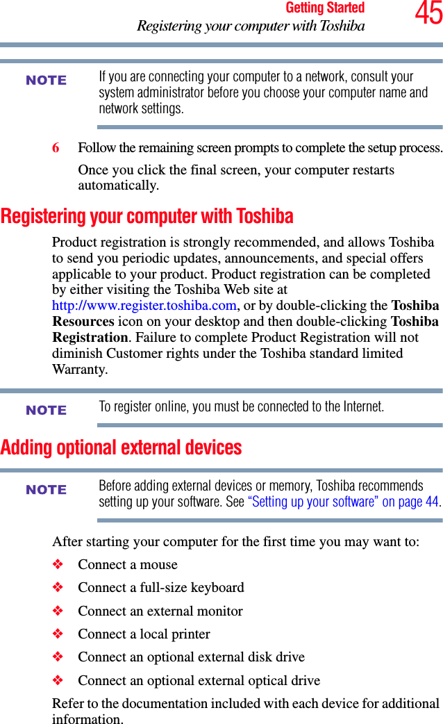 45Getting StartedRegistering your computer with ToshibaIf you are connecting your computer to a network, consult your system administrator before you choose your computer name and network settings.6Follow the remaining screen prompts to complete the setup process.Once you click the final screen, your computer restarts automatically.Registering your computer with ToshibaProduct registration is strongly recommended, and allows Toshiba to send you periodic updates, announcements, and special offers applicable to your product. Product registration can be completed by either visiting the Toshiba Web site at http://www.register.toshiba.com, or by double-clicking the Toshiba Resources icon on your desktop and then double-clicking Toshiba Registration. Failure to complete Product Registration will not diminish Customer rights under the Toshiba standard limited Warranty.To register online, you must be connected to the Internet.Adding optional external devicesBefore adding external devices or memory, Toshiba recommends setting up your software. See “Setting up your software” on page 44.After starting your computer for the first time you may want to:❖Connect a mouse❖Connect a full-size keyboard❖Connect an external monitor❖Connect a local printer❖Connect an optional external disk drive❖Connect an optional external optical driveRefer to the documentation included with each device for additional information.NOTENOTENOTE