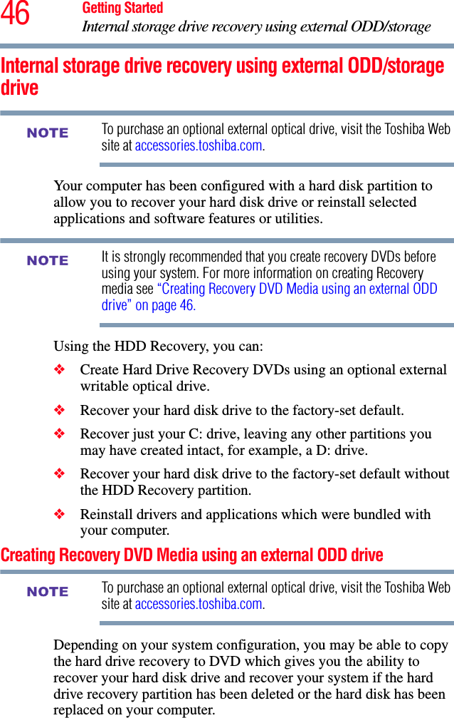 46 Getting StartedInternal storage drive recovery using external ODD/storage Internal storage drive recovery using external ODD/storage driveTo purchase an optional external optical drive, visit the Toshiba Web site at accessories.toshiba.com. Your computer has been configured with a hard disk partition to allow you to recover your hard disk drive or reinstall selected applications and software features or utilities. It is strongly recommended that you create recovery DVDs before using your system. For more information on creating Recovery media see “Creating Recovery DVD Media using an external ODD drive” on page 46.Using the HDD Recovery, you can:❖Create Hard Drive Recovery DVDs using an optional external writable optical drive.❖Recover your hard disk drive to the factory-set default.❖Recover just your C: drive, leaving any other partitions you may have created intact, for example, a D: drive.❖Recover your hard disk drive to the factory-set default without the HDD Recovery partition.❖Reinstall drivers and applications which were bundled with your computer.Creating Recovery DVD Media using an external ODD driveTo purchase an optional external optical drive, visit the Toshiba Web site at accessories.toshiba.com. Depending on your system configuration, you may be able to copy the hard drive recovery to DVD which gives you the ability to recover your hard disk drive and recover your system if the hard drive recovery partition has been deleted or the hard disk has been replaced on your computer.NOTENOTENOTE