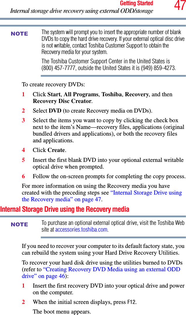 47Getting StartedInternal storage drive recovery using external ODD/storageThe system will prompt you to insert the appropriate number of blank DVDs to copy the hard drive recovery. If your external optical disc drive is not writable, contact Toshiba Customer Support to obtain the Recovery media for your system.The Toshiba Customer Support Center in the United States is (800) 457-7777, outside the United States it is (949) 859-4273.To create recovery DVDs:1Click Start, All Programs, Toshiba, Recovery, and then Recovery Disc Creator.2Select DVD (to create Recovery media on DVDs).3Select the items you want to copy by clicking the check box next to the item’s Name—recovery files, applications (original bundled drivers and applications), or both the recovery files and applications.4Click Create.5Insert the first blank DVD into your optional external writable optical drive when prompted.6Follow the on-screen prompts for completing the copy process.For more information on using the Recovery media you have created with the preceding steps see “Internal Storage Drive using the Recovery media” on page 47.Internal Storage Drive using the Recovery mediaTo purchase an optional external optical drive, visit the Toshiba Web site at accessories.toshiba.com. If you need to recover your computer to its default factory state, you can rebuild the system using your Hard Drive Recovery Utilities.To recover your hard disk drive using the utilities burned to DVDs (refer to “Creating Recovery DVD Media using an external ODD drive” on page 46):1Insert the first recovery DVD into your optical drive and power on the computer.2When the initial screen displays, press F12.The boot menu appears.NOTENOTE