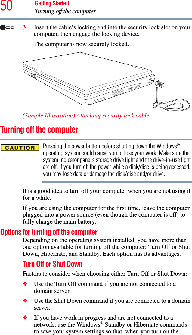 50 Getting StartedTurning off the computer3Insert the cable’s locking end into the security lock slot on your computer, then engage the locking device.The computer is now securely locked. (Sample Illustration) Attaching security lock cableTurning off the computerPressing the power button before shutting down the Windows® operating system could cause you to lose your work. Make sure the system indicator panel’s storage drive light and the drive-in-use light are off. If you turn off the power while a disk/disc is being accessed, you may lose data or damage the disk/disc and/or drive.It is a good idea to turn off your computer when you are not using it for a while.If you are using the computer for the first time, leave the computer plugged into a power source (even though the computer is off) to fully charge the main battery.Options for turning off the computerDepending on the operating system installed, you have more than one option available for turning off the computer: Turn Off or Shut Down, Hibernate, and Standby. Each option has its advantages.Turn Off or Shut DownFactors to consider when choosing either Turn Off or Shut Down:❖Use the Turn Off command if you are not connected to a domain server.❖Use the Shut Down command if you are connected to a domain server.❖If you have work in progress and are not connected to a network, use the Windows® Standby or Hibernate commands to save your system settings so that, when you turn on the 