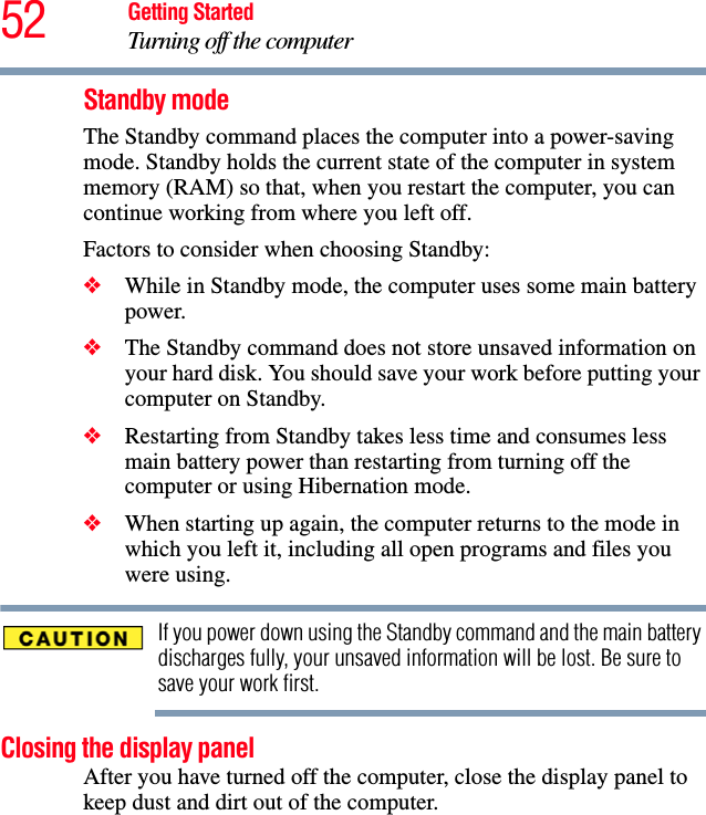 52 Getting StartedTurning off the computerStandby modeThe Standby command places the computer into a power-saving mode. Standby holds the current state of the computer in system memory (RAM) so that, when you restart the computer, you can continue working from where you left off. Factors to consider when choosing Standby:❖While in Standby mode, the computer uses some main battery power.❖The Standby command does not store unsaved information on your hard disk. You should save your work before putting your computer on Standby.❖Restarting from Standby takes less time and consumes less main battery power than restarting from turning off the computer or using Hibernation mode.❖When starting up again, the computer returns to the mode in which you left it, including all open programs and files you were using.If you power down using the Standby command and the main battery discharges fully, your unsaved information will be lost. Be sure to save your work first.Closing the display panelAfter you have turned off the computer, close the display panel to keep dust and dirt out of the computer.