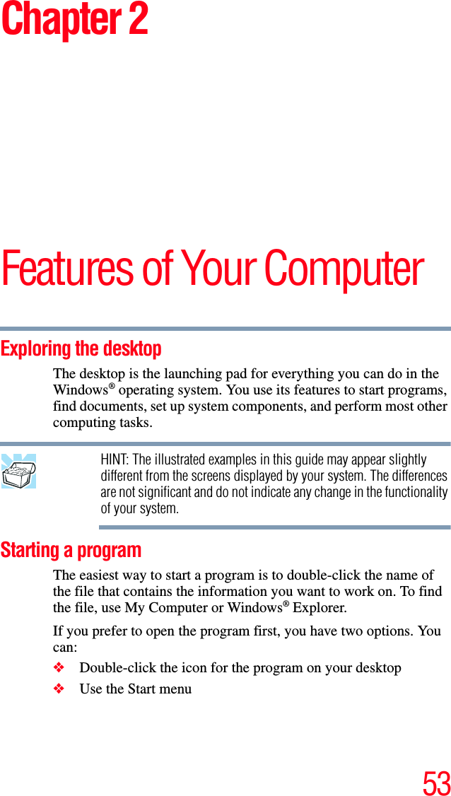 53Chapter 2Features of Your ComputerExploring the desktopThe desktop is the launching pad for everything you can do in the Windows® operating system. You use its features to start programs, find documents, set up system components, and perform most other computing tasks.HINT: The illustrated examples in this guide may appear slightly different from the screens displayed by your system. The differences are not significant and do not indicate any change in the functionality of your system.Starting a programThe easiest way to start a program is to double-click the name of the file that contains the information you want to work on. To find the file, use My Computer or Windows® Explorer. If you prefer to open the program first, you have two options. You can:❖Double-click the icon for the program on your desktop❖Use the Start menu