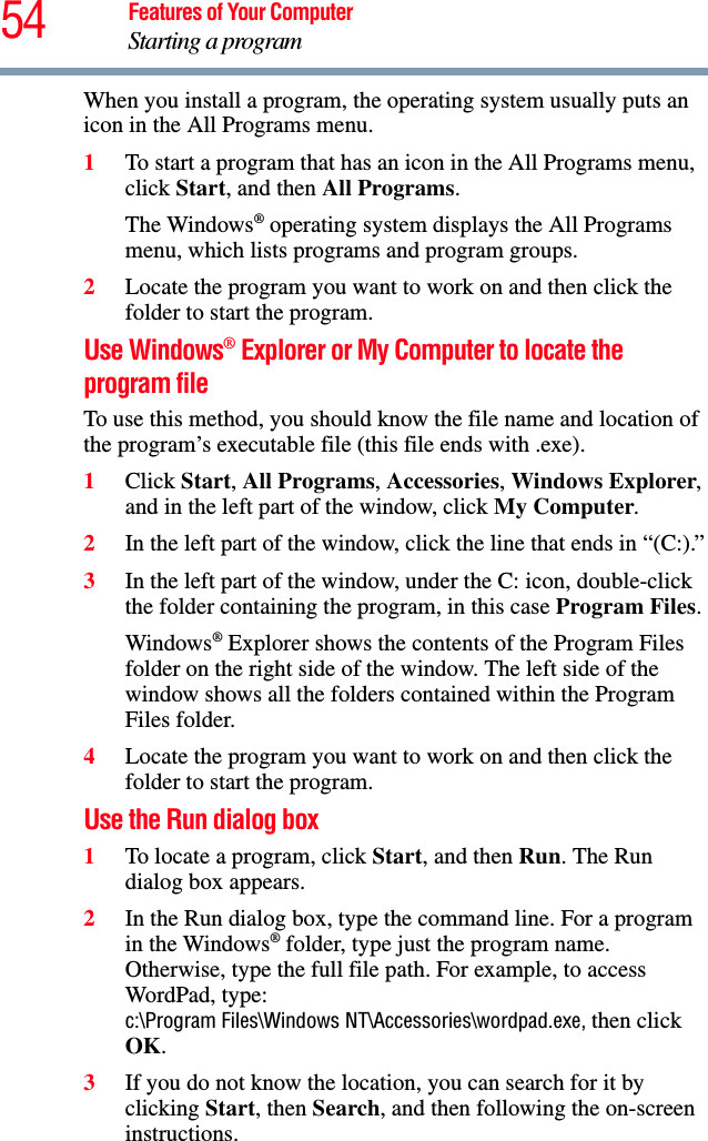 54 Features of Your ComputerStarting a programWhen you install a program, the operating system usually puts an icon in the All Programs menu. 1To start a program that has an icon in the All Programs menu, click Start, and then All Programs.The Windows® operating system displays the All Programs menu, which lists programs and program groups.2Locate the program you want to work on and then click the folder to start the program.Use Windows® Explorer or My Computer to locate the program fileTo use this method, you should know the file name and location of the program’s executable file (this file ends with .exe). 1Click Start, All Programs, Accessories, Windows Explorer, and in the left part of the window, click My Computer.2In the left part of the window, click the line that ends in “(C:).”3In the left part of the window, under the C: icon, double-click the folder containing the program, in this case Program Files.Windows® Explorer shows the contents of the Program Files folder on the right side of the window. The left side of the window shows all the folders contained within the Program Files folder. 4Locate the program you want to work on and then click the folder to start the program.Use the Run dialog box1To locate a program, click Start, and then Run. The Run dialog box appears.2In the Run dialog box, type the command line. For a program in the Windows® folder, type just the program name. Otherwise, type the full file path. For example, to access WordPad, type: c:\Program Files\Windows NT\Accessories\wordpad.exe, then click OK.3If you do not know the location, you can search for it by clicking Start, then Search, and then following the on-screen instructions.