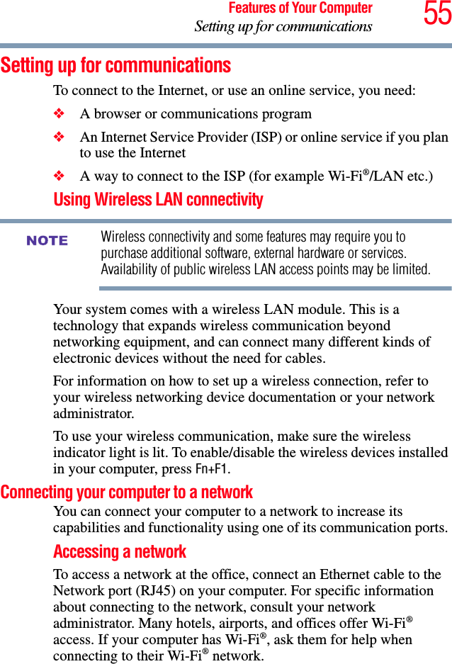 55Features of Your ComputerSetting up for communicationsSetting up for communicationsTo connect to the Internet, or use an online service, you need:❖A browser or communications program ❖An Internet Service Provider (ISP) or online service if you plan to use the Internet ❖A way to connect to the ISP (for example Wi-Fi®/LAN etc.)Using Wireless LAN connectivityWireless connectivity and some features may require you to purchase additional software, external hardware or services. Availability of public wireless LAN access points may be limited.Your system comes with a wireless LAN module. This is a technology that expands wireless communication beyond networking equipment, and can connect many different kinds of electronic devices without the need for cables.For information on how to set up a wireless connection, refer to your wireless networking device documentation or your network administrator.To use your wireless communication, make sure the wireless indicator light is lit. To enable/disable the wireless devices installed in your computer, press Fn+F1.Connecting your computer to a network You can connect your computer to a network to increase its capabilities and functionality using one of its communication ports. Accessing a networkTo access a network at the office, connect an Ethernet cable to the Network port (RJ45) on your computer. For specific information about connecting to the network, consult your network administrator. Many hotels, airports, and offices offer Wi-Fi® access. If your computer has Wi-Fi®, ask them for help when connecting to their Wi-Fi® network.NOTE